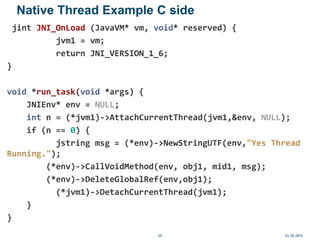 Native Thread Example C side
jint JNI_OnLoad (JavaVM* vm, void* reserved) {
jvm1 = vm;
return JNI_VERSION_1_6;
}
void *run_task(void *args) {
JNIEnv* env = NULL;
int n = (*jvm1)->AttachCurrentThread(jvm1,&env, NULL);
if (n == 0) {
jstring msg = (*env)->NewStringUTF(env,"Yes Thread
Running.");
(*env)->CallVoidMethod(env, obj1, mid1, msg);
(*env)->DeleteGlobalRef(env,obj1);
(*jvm1)->DetachCurrentThread(jvm1);
}
}
01.05.201529
 