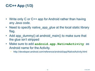 C/C++ App (1/3)
• Write only C or C++ app for Android rather than having
any Java code.
• Need to specify native_app_glue at the local static library
flag.
• Add app_dummy() at android_main() to make sure that
the glue isn’t stripped
• Make sure to add android.app.NativeActivity as
Android name for the Activity.
• http://developer.android.com/reference/android/app/NativeActivity.html
01.05.201532
 
