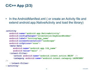 C/C++ App (2/3)
• In the AndroidManifest.xml ( or create an Activity file and
extend android.app.NativeActivity and load the library)
<activity
android:name="android.app.NativeActivity"
android:configChanges="orientation|keyboardHidden"
android:label="@string/app_name"
android:screenOrientation="landscape"
android:uiOptions="none">
<meta-data
android:name="android.app.lib_name"
android:value="main" />
<intent-filter>
<action android:name="android.intent.action.MAIN" />
<category android:name="android.intent.category.LAUNCHER"
/>
</intent-filter>
</activity>
01.05.201533
 