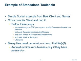 Example of Standalone Toolchain
• Simple Socket example from Beej Client and Server
• Cross compile Client and port it!
• Follow these steps:
• <architecture-gcc> -fPIE -pie --sysroot <path of sysroot> filename.c -o
filename
• adb push filename /local/data/tmp/filename
• adb shell chmod 0755 /local/data/tmp/filename
• adb shell <path to filename>
• ./filename
• Binary files need permission (chmod that file(s)!).
• Android runtime runs binaries only if they have
permission.
01.05.201540
 