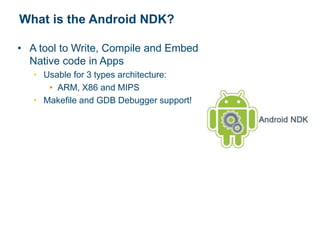 What is the Android NDK?
• A tool to Write, Compile and Embed
Native code in Apps
• Usable for 3 types architecture:
• ARM, X86 and MIPS
• Makefile and GDB Debugger support!
 