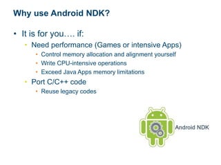 Why use Android NDK?
• It is for you…. if:
• Need performance (Games or intensive Apps)
• Control memory allocation and alignment yourself
• Write CPU-intensive operations
• Exceed Java Apps memory limitations
• Port C/C++ code
• Reuse legacy codes
 