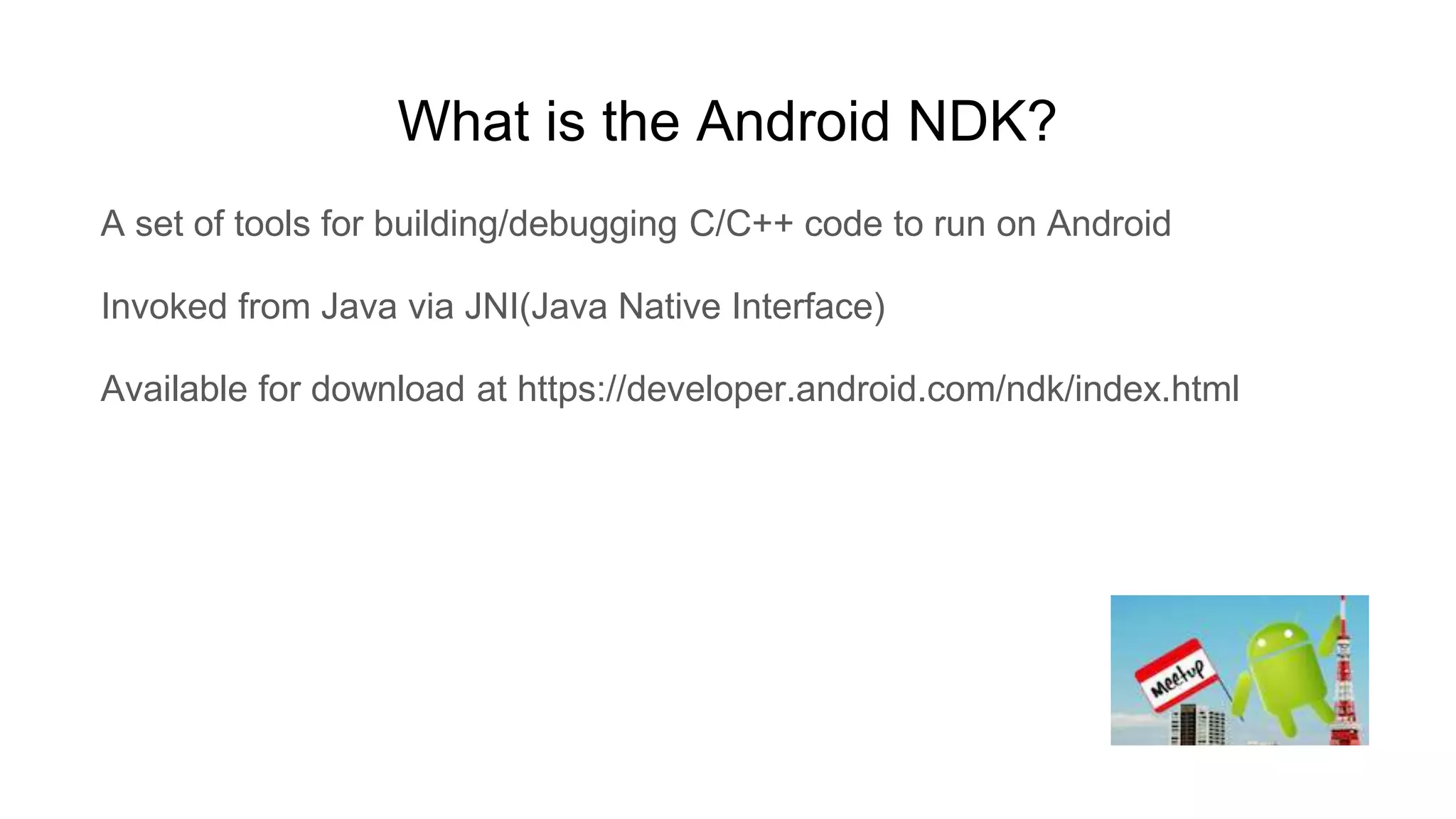 What is the Android NDK?
A set of tools for building/debugging C/C++ code to run on Android
Invoked from Java via JNI(Java Native Interface)
Available for download at https://developer.android.com/ndk/index.html
 