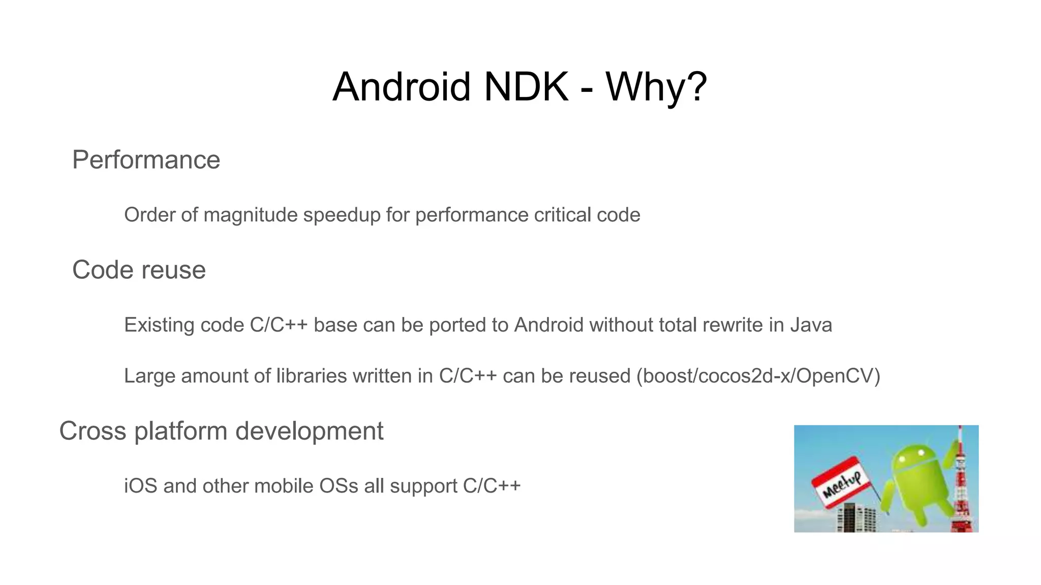 Android NDK - Why?
Performance
Order of magnitude speedup for performance critical code
Code reuse
Existing code C/C++ base can be ported to Android without total rewrite in Java
Large amount of libraries written in C/C++ can be reused (boost/cocos2d-x/OpenCV)
Cross platform development
iOS and other mobile OSs all support C/C++
 
