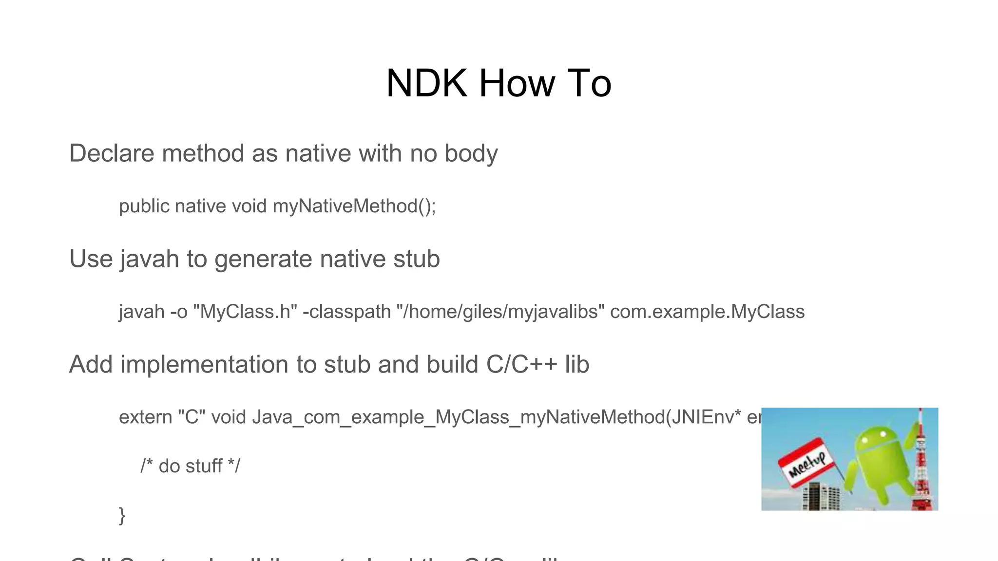 NDK How To
Declare method as native with no body
public native void myNativeMethod();
Use javah to generate native stub
javah -o "MyClass.h" -classpath "/home/giles/myjavalibs" com.example.MyClass
Add implementation to stub and build C/C++ lib
extern "C" void Java_com_example_MyClass_myNativeMethod(JNIEnv* env, jobject this) {
/* do stuff */
}
 