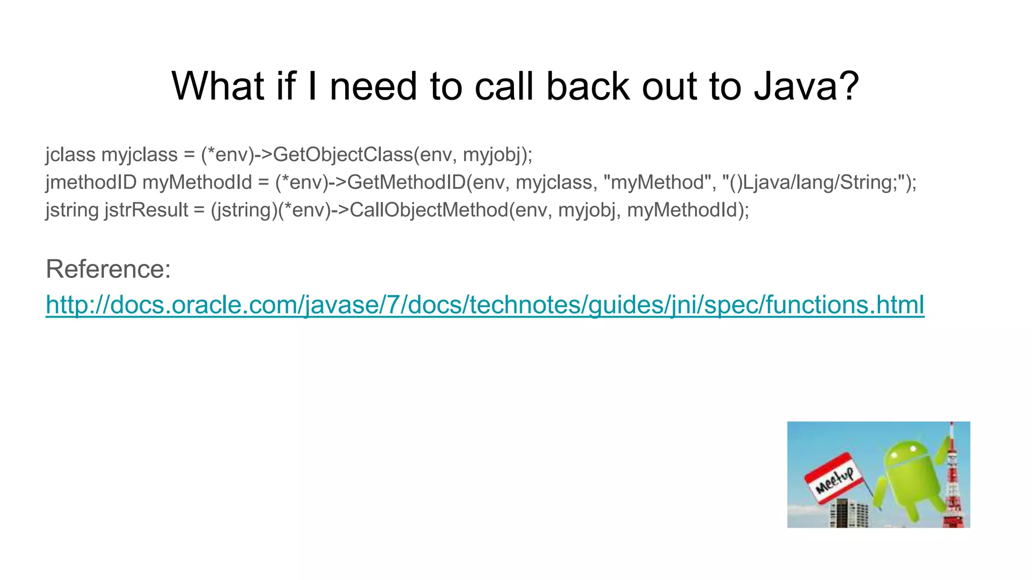 What if I need to call back out to Java?
jclass myjclass = (*env)->GetObjectClass(env, myjobj);
jmethodID myMethodId = (*env)->GetMethodID(env, myjclass, "myMethod", "()Ljava/lang/String;");
jstring jstrResult = (jstring)(*env)->CallObjectMethod(env, myjobj, myMethodId);
Reference:
http://docs.oracle.com/javase/7/docs/technotes/guides/jni/spec/functions.html
 