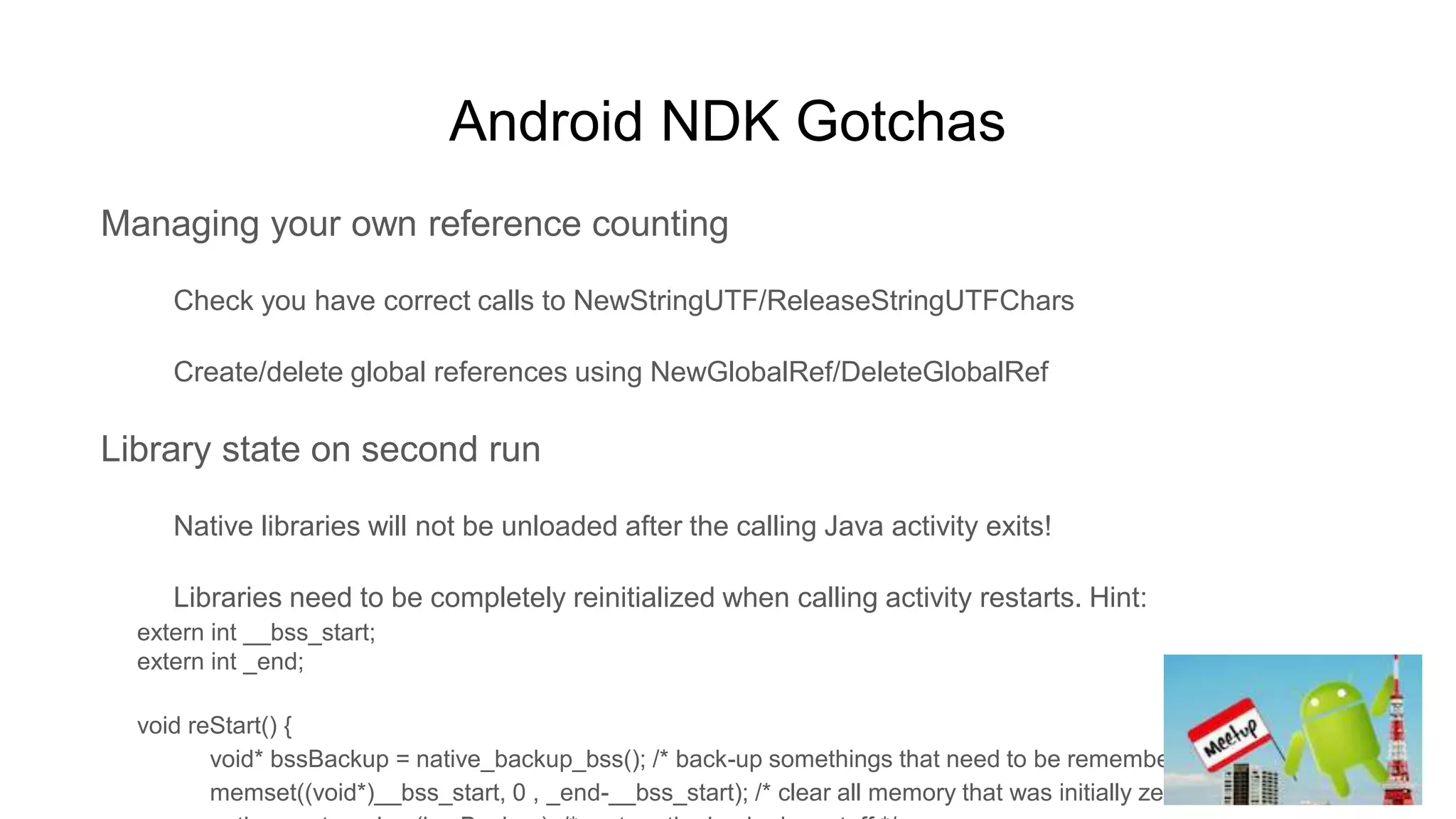 Android NDK Gotchas
Managing your own reference counting
Check you have correct calls to NewStringUTF/ReleaseStringUTFChars
Create/delete global references using NewGlobalRef/DeleteGlobalRef
Library state on second run
Native libraries will not be unloaded after the calling Java activity exits!
Libraries need to be completely reinitialized when calling activity restarts. Hint:
extern int __bss_start;
extern int _end;
void reStart() {
void* bssBackup = native_backup_bss(); /* back-up somethings that need to be remembered */
memset((void*)__bss_start, 0 , _end-__bss_start); /* clear all memory that was initially zeroed */
 