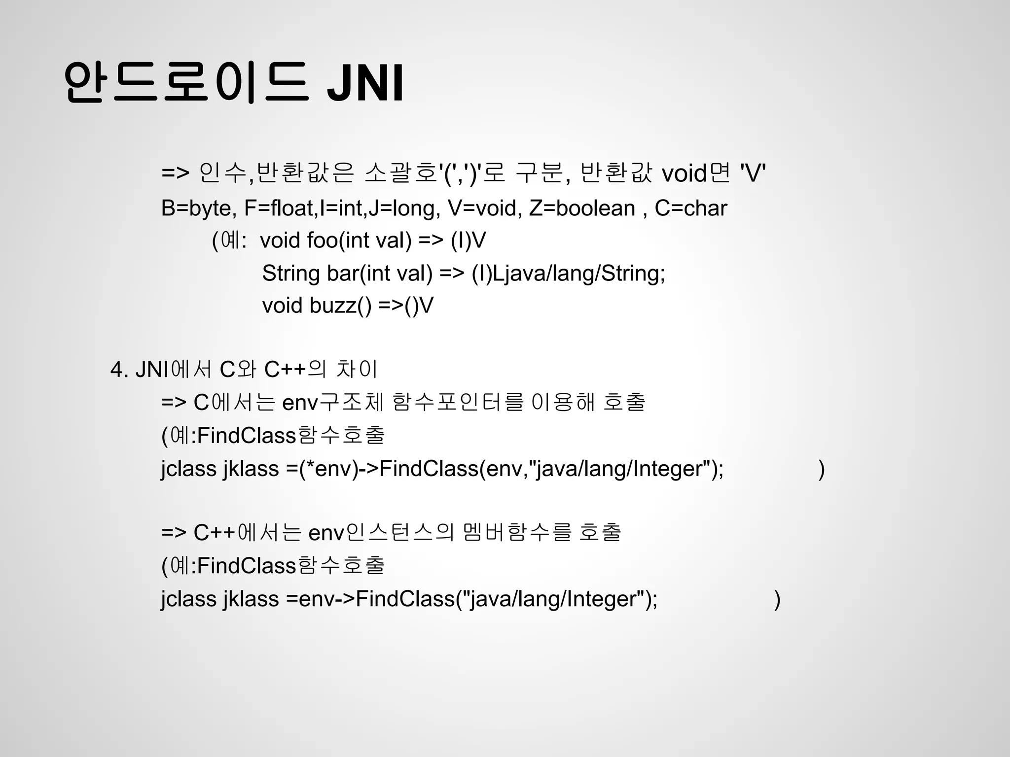 안드로이드 JNI
      => 인수,반환값은 소괄호'(',')'로 구분, 반환값 void면 'V'
      B=byte, F=float,I=int,J=long, V=void, Z=boolean , C=char
          (예: void foo(int val) => (I)V
               String bar(int val) => (I)Ljava/lang/String;
               void buzz() =>()V

 4. JNI에서 C와 C++의 차이
      => C에서는 env구조체 함수포인터를 이용해 호출
      (예:FindClass함수호출
      jclass jklass =(*env)->FindClass(env,"java/lang/Integer");       )

      => C++에서는 env인스턴스의 멤버함수를 호출
      (예:FindClass함수호출
      jclass jklass =env->FindClass("java/lang/Integer");          )
 