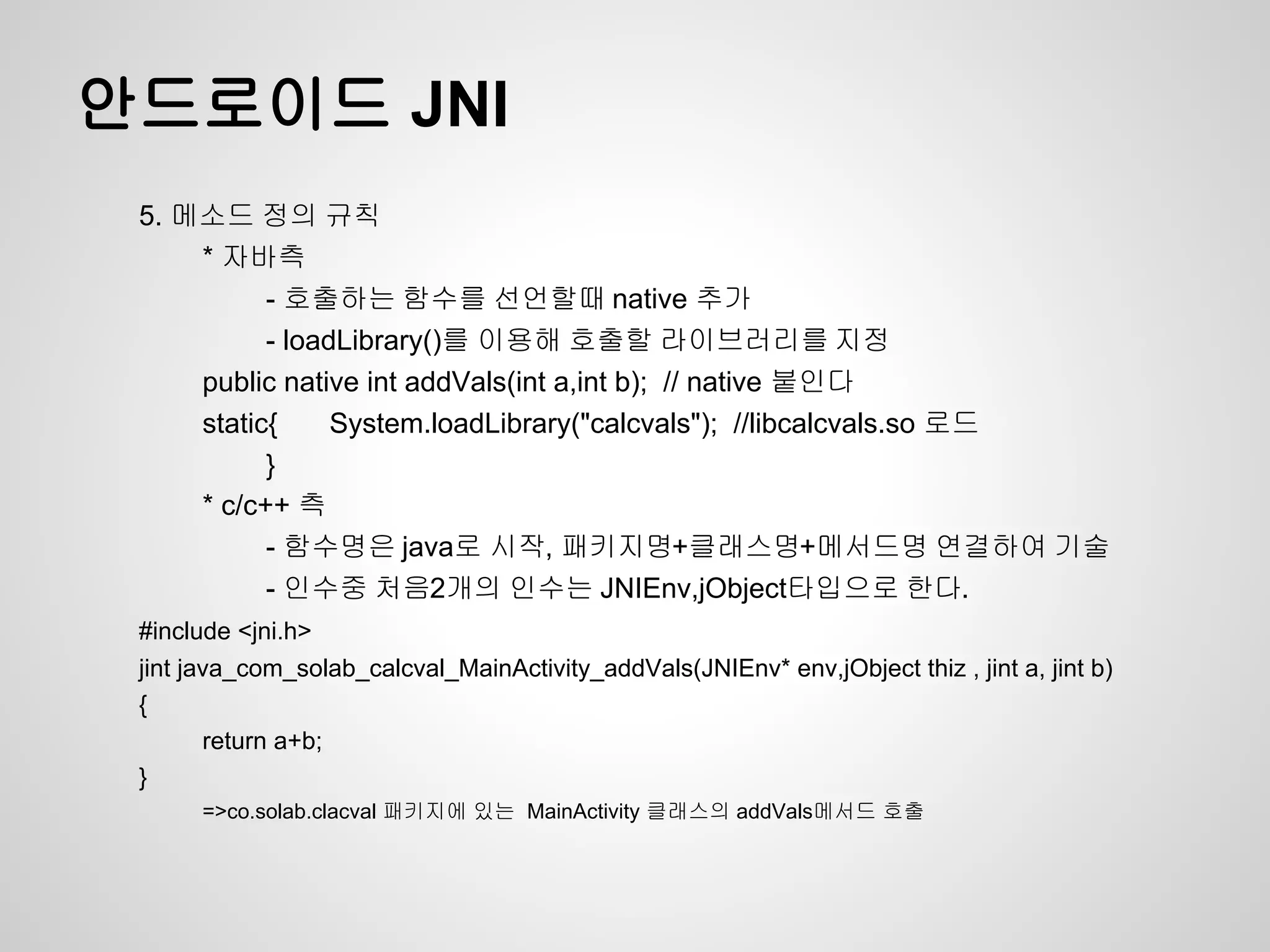 안드로이드 JNI
 5. 메소드 정의 규칙
     * 자바측
           - 호출하는 함수를 선언할때 native 추가
           - loadLibrary()를 이용해 호출할 라이브러리를 지정
     public native int addVals(int a,int b); // native 붙인다
     static{     System.loadLibrary("calcvals"); //libcalcvals.so 로드
           }
     * c/c++ 측
           - 함수명은 java로 시작, 패키지명+클래스명+메서드명 연결하여 기술
           - 인수중 처음2개의 인수는 JNIEnv,jObject타입으로 한다.
 #include <jni.h>
 jint java_com_solab_calcval_MainActivity_addVals(JNIEnv* env,jObject thiz , jint a, jint b)
 {
        return a+b;
 }
      =>co.solab.clacval 패키지에 있는 MainActivity 클래스의 addVals메서드 호출
 