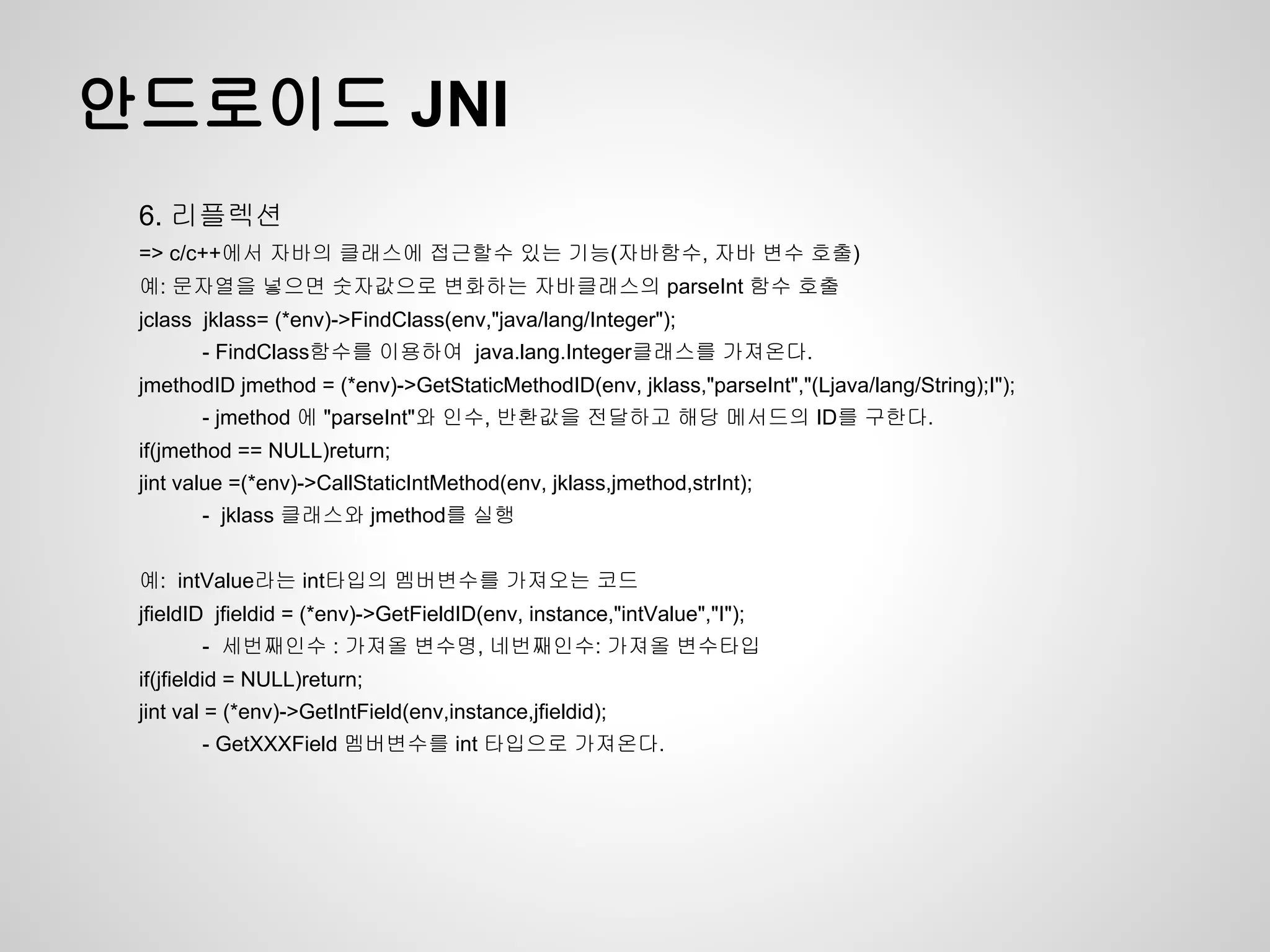 안드로이드 JNI
 6. 리플렉션
 => c/c++에서 자바의 클래스에 접근할수 있는 기능(자바함수, 자바 변수 호출)
 예: 문자열을 넣으면 숫자값으로 변화하는 자바클래스의 parseInt 함수 호출
 jclass jklass= (*env)->FindClass(env,"java/lang/Integer");
        - FindClass함수를 이용하여 java.lang.Integer클래스를 가져온다.
 jmethodID jmethod = (*env)->GetStaticMethodID(env, jklass,"parseInt","(Ljava/lang/String);I");
        - jmethod 에 "parseInt"와 인수, 반환값을 전달하고 해당 메서드의 ID를 구한다.
 if(jmethod == NULL)return;
 jint value =(*env)->CallStaticIntMethod(env, jklass,jmethod,strInt);
        - jklass 클래스와 jmethod를 실행


 예: intValue라는 int타입의 멤버변수를 가져오는 코드
 jfieldID jfieldid = (*env)->GetFieldID(env, instance,"intValue","I");
        - 세번째인수 : 가져올 변수명, 네번째인수: 가져올 변수타입
 if(jfieldid = NULL)return;
 jint val = (*env)->GetIntField(env,instance,jfieldid);
        - GetXXXField 멤버변수를 int 타입으로 가져온다.
 