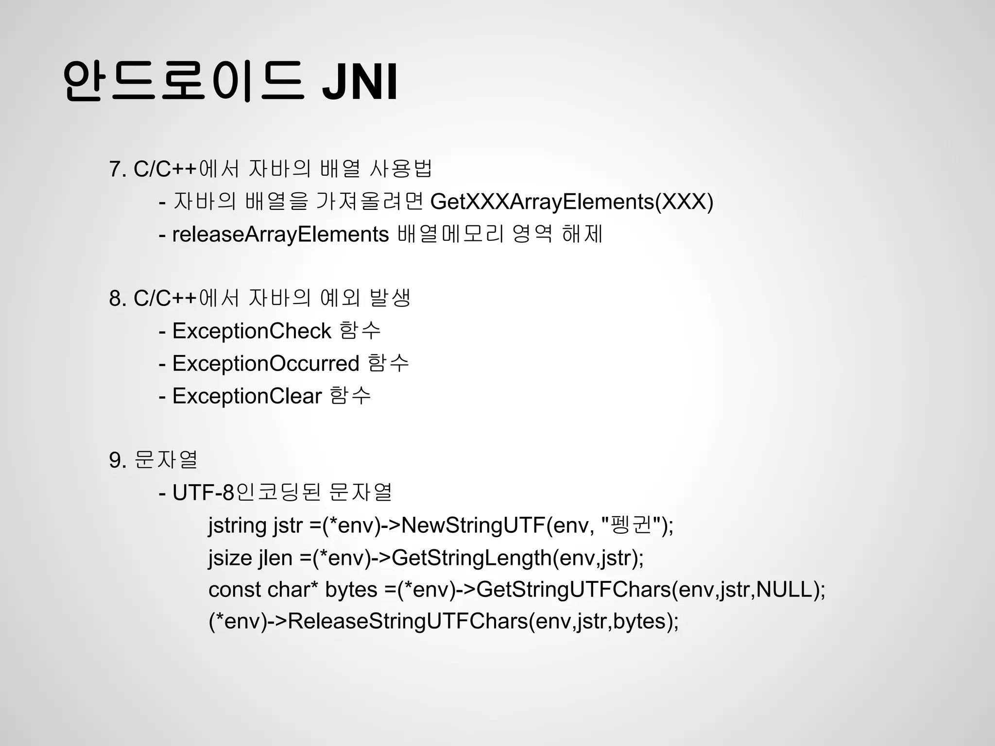 안드로이드 JNI
 7. C/C++에서 자바의 배열 사용법
      - 자바의 배열을 가져올려면 GetXXXArrayElements(XXX)
      - releaseArrayElements 배열메모리 영역 해제

 8. C/C++에서 자바의 예외 발생
      - ExceptionCheck 함수
      - ExceptionOccurred 함수
      - ExceptionClear 함수

 9. 문자열
     - UTF-8인코딩된 문자열
          jstring jstr =(*env)->NewStringUTF(env, "펭귄");
          jsize jlen =(*env)->GetStringLength(env,jstr);
          const char* bytes =(*env)->GetStringUTFChars(env,jstr,NULL);
          (*env)->ReleaseStringUTFChars(env,jstr,bytes);
 