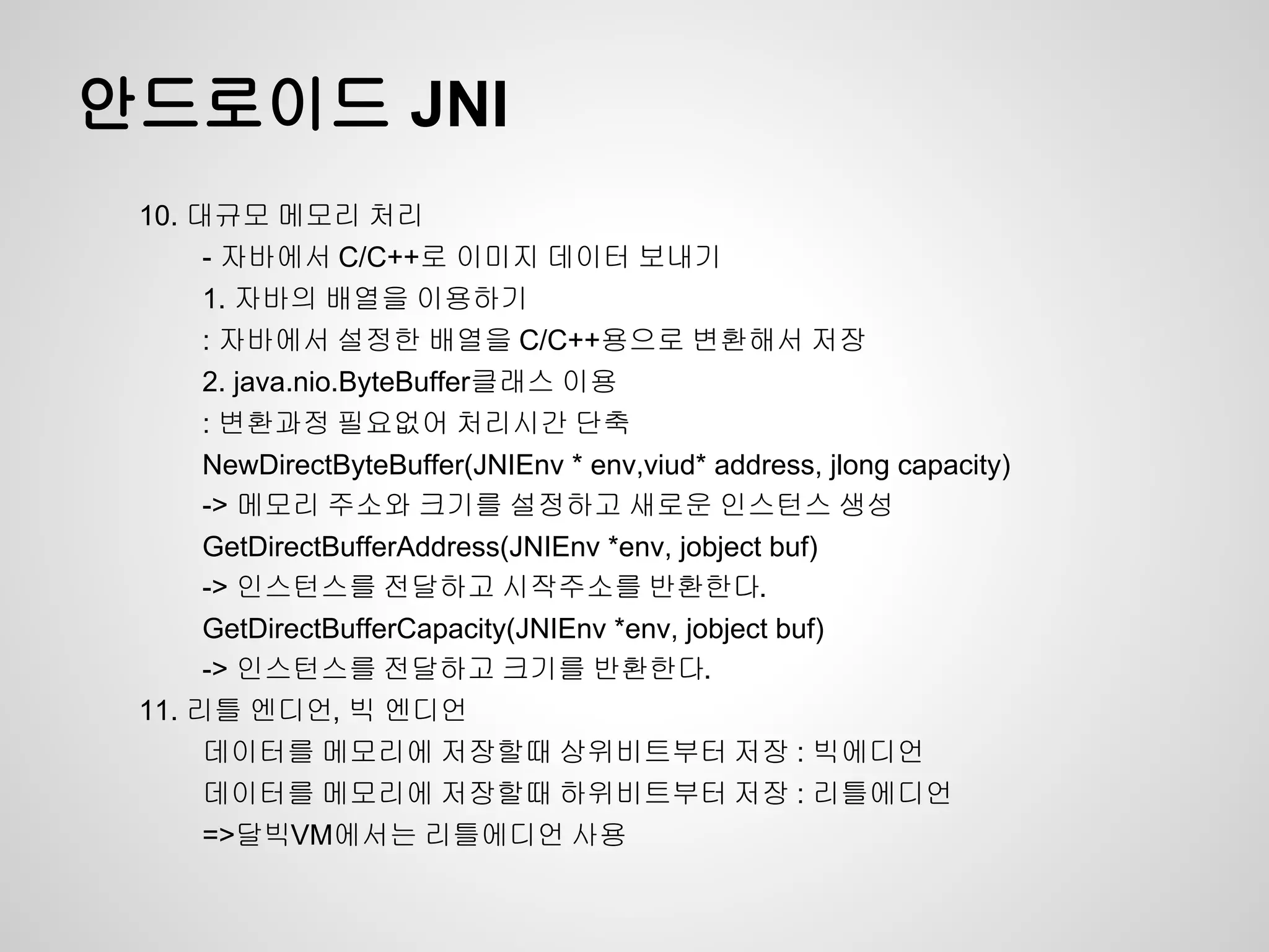 안드로이드 JNI
 10. 대규모 메모리 처리
      - 자바에서 C/C++로 이미지 데이터 보내기
      1. 자바의 배열을 이용하기
      : 자바에서 설정한 배열을 C/C++용으로 변환해서 저장
      2. java.nio.ByteBuffer클래스 이용
      : 변환과정 필요없어 처리시간 단축
      NewDirectByteBuffer(JNIEnv * env,viud* address, jlong capacity)
      -> 메모리 주소와 크기를 설정하고 새로운 인스턴스 생성
      GetDirectBufferAddress(JNIEnv *env, jobject buf)
      -> 인스턴스를 전달하고 시작주소를 반환한다.
      GetDirectBufferCapacity(JNIEnv *env, jobject buf)
      -> 인스턴스를 전달하고 크기를 반환한다.
 11. 리틀 엔디언, 빅 엔디언
      데이터를 메모리에 저장할때 상위비트부터 저장 : 빅에디언
      데이터를 메모리에 저장할때 하위비트부터 저장 : 리틀에디언
      =>달빅VM에서는 리틀에디언 사용
 