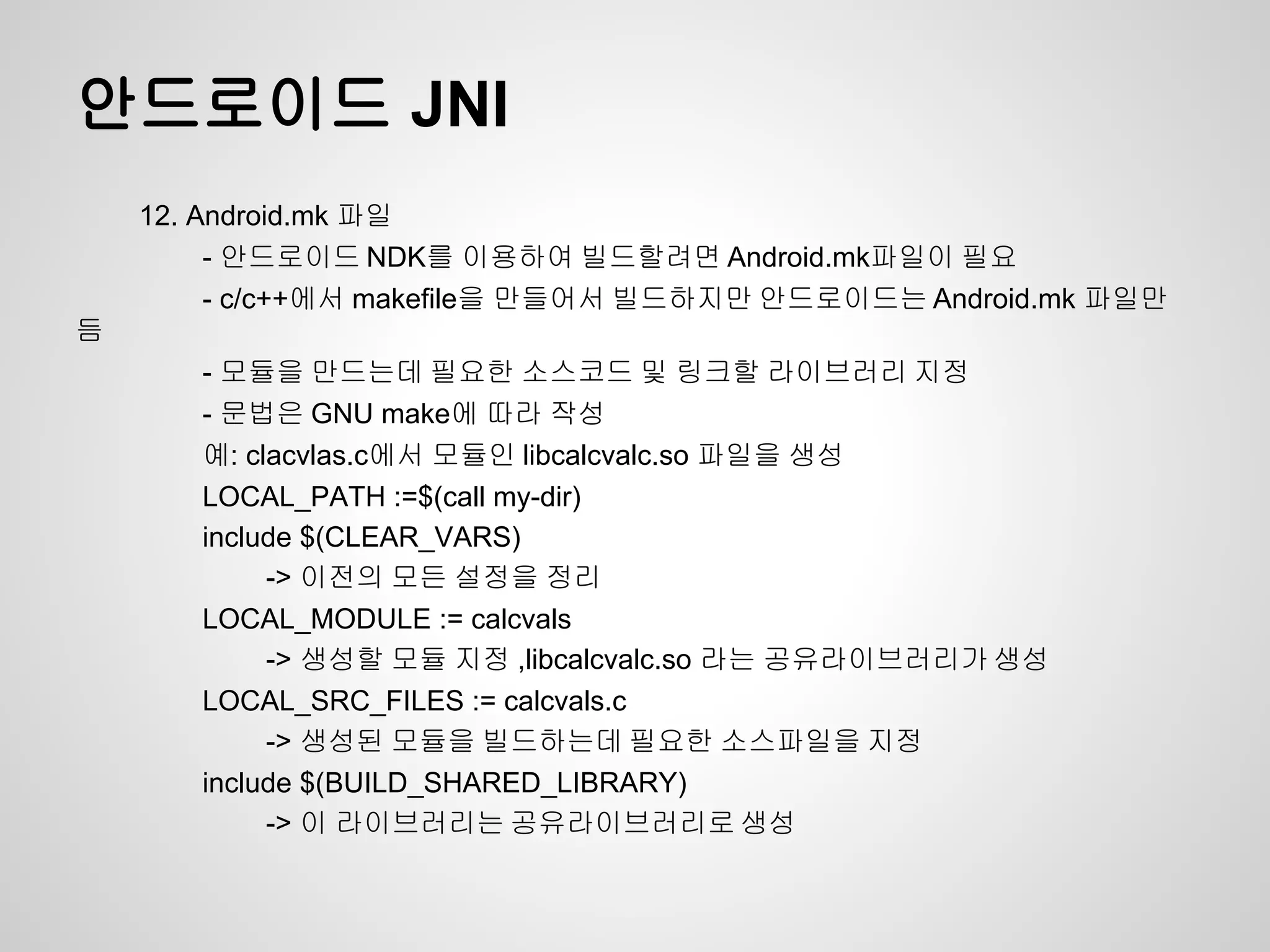 안드로이드 JNI
    12. Android.mk 파일
         - 안드로이드 NDK를 이용하여 빌드할려면 Android.mk파일이 필요
         - c/c++에서 makefile을 만들어서 빌드하지만 안드로이드는 Android.mk 파일만
듬
       - 모듈을 만드는데 필요한 소스코드 및 링크할 라이브러리 지정
       - 문법은 GNU make에 따라 작성
       예: clacvlas.c에서 모듈인 libcalcvalc.so 파일을 생성
       LOCAL_PATH :=$(call my-dir)
       include $(CLEAR_VARS)
            -> 이전의 모든 설정을 정리
       LOCAL_MODULE := calcvals
            -> 생성할 모듈 지정 ,libcalcvalc.so 라는 공유라이브러리가 생성
       LOCAL_SRC_FILES := calcvals.c
            -> 생성된 모듈을 빌드하는데 필요한 소스파일을 지정
       include $(BUILD_SHARED_LIBRARY)
            -> 이 라이브러리는 공유라이브러리로 생성
 