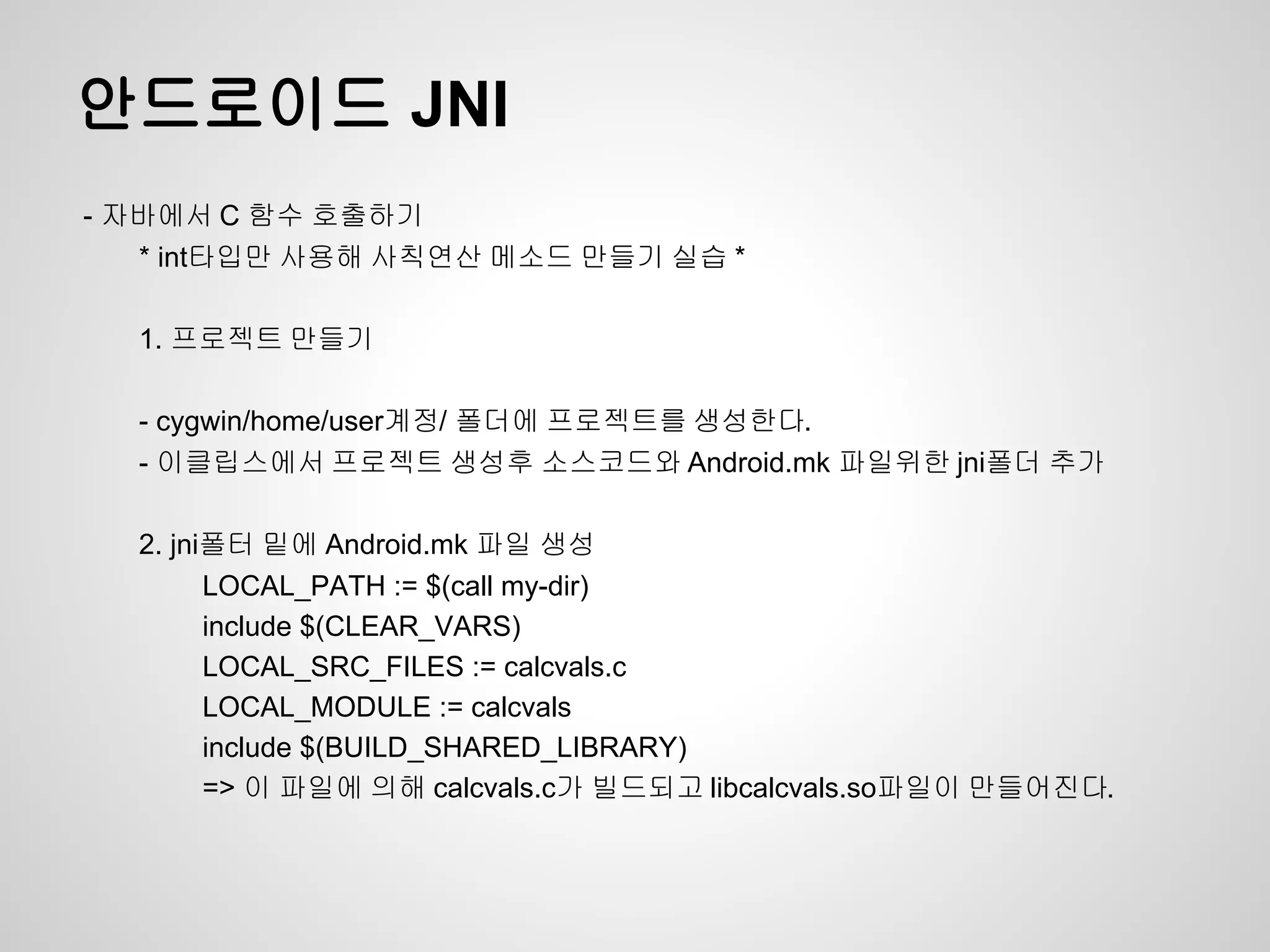 안드로이드 JNI
- 자바에서 C 함수 호출하기
   * int타입만 사용해 사칙연산 메소드 만들기 실습 *

  1. 프로젝트 만들기

  - cygwin/home/user계정/ 폴더에 프로젝트를 생성한다.
  - 이클립스에서 프로젝트 생성후 소스코드와 Android.mk 파일위한 jni폴더 추가

  2. jni폴터 밑에 Android.mk 파일 생성
        LOCAL_PATH := $(call my-dir)
        include $(CLEAR_VARS)
        LOCAL_SRC_FILES := calcvals.c
        LOCAL_MODULE := calcvals
        include $(BUILD_SHARED_LIBRARY)
        => 이 파일에 의해 calcvals.c가 빌드되고 libcalcvals.so파일이 만들어진다.
 