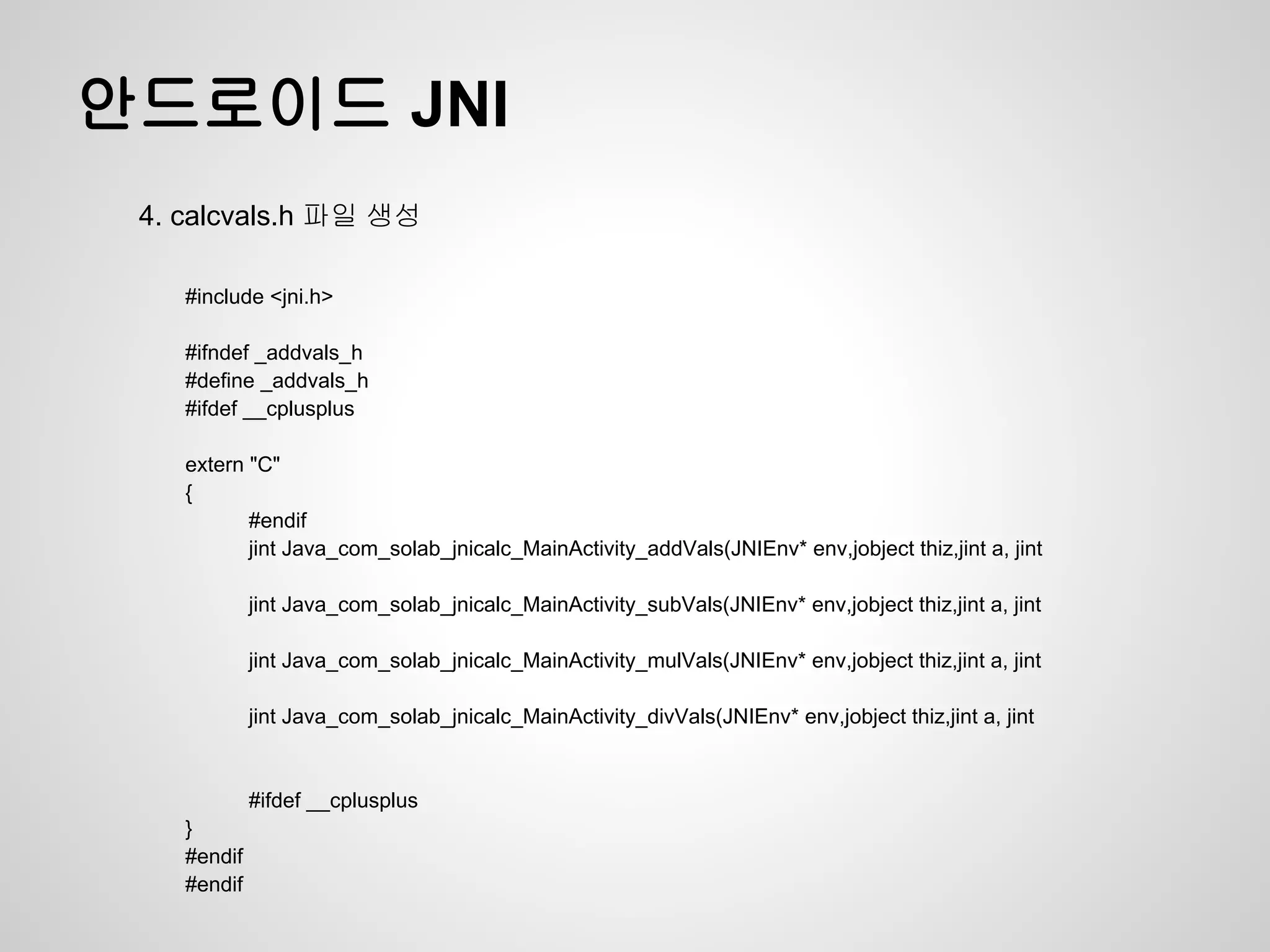 안드로이드 JNI
 4. calcvals.h 파일 생성

    #include <jni.h>

    #ifndef _addvals_h
    #define _addvals_h
    #ifdef __cplusplus

    extern "C"
    {
           #endif
           jint Java_com_solab_jnicalc_MainActivity_addVals(JNIEnv* env,jobject thiz,jint a, jint

             jint Java_com_solab_jnicalc_MainActivity_subVals(JNIEnv* env,jobject thiz,jint a, jint

             jint Java_com_solab_jnicalc_MainActivity_mulVals(JNIEnv* env,jobject thiz,jint a, jint

             jint Java_com_solab_jnicalc_MainActivity_divVals(JNIEnv* env,jobject thiz,jint a, jint


             #ifdef __cplusplus
    }
    #endif
    #endif
 