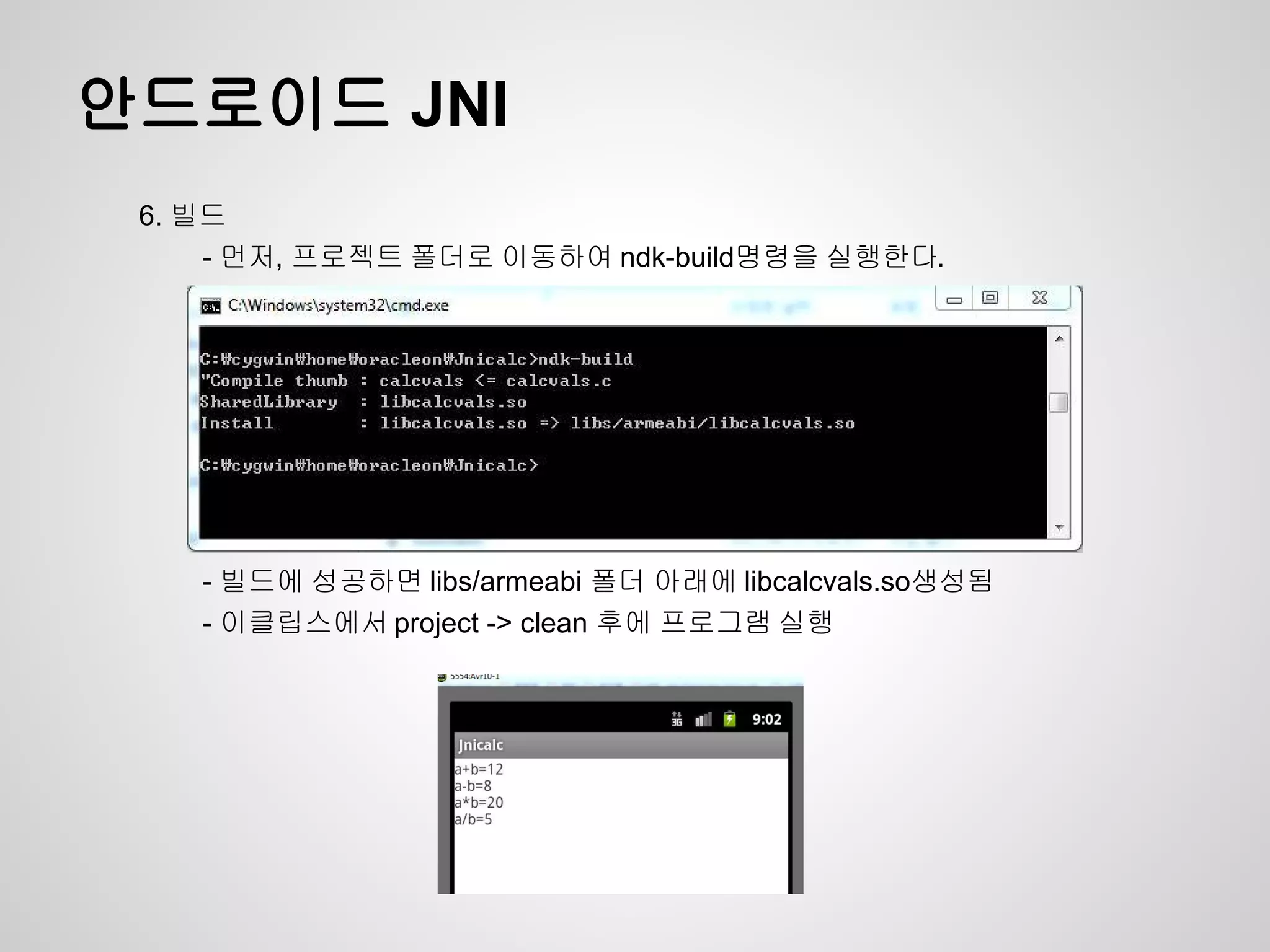 안드로이드 JNI
 6. 빌드
     - 먼저, 프로젝트 폴더로 이동하여 ndk-build명령을 실행한다.




    - 빌드에 성공하면 libs/armeabi 폴더 아래에 libcalcvals.so생성됨
    - 이클립스에서 project -> clean 후에 프로그램 실행
 