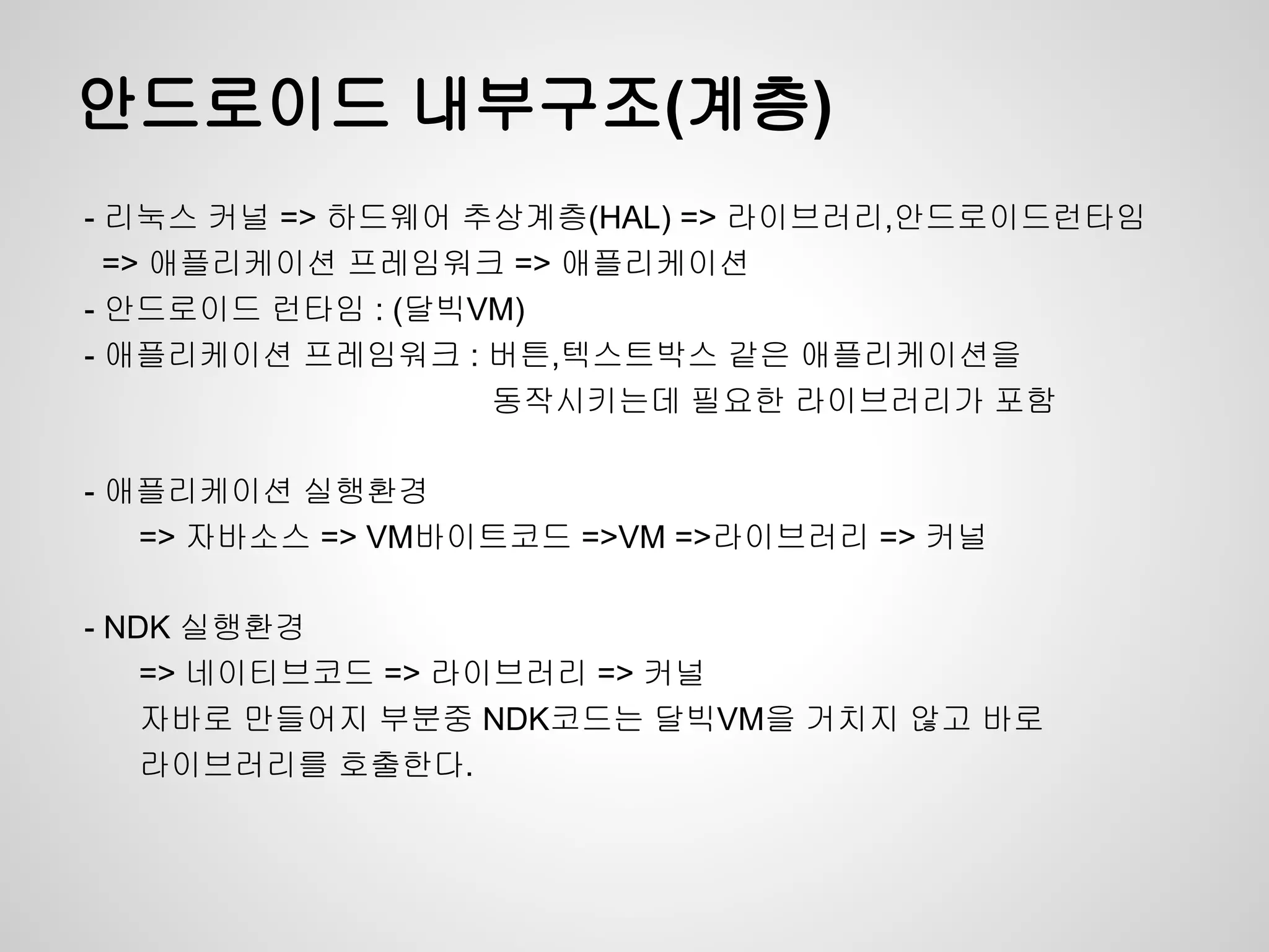 안드로이드 내부구조(계층)
- 리눅스 커널 => 하드웨어 추상계층(HAL) => 라이브러리,안드로이드런타임
  => 애플리케이션 프레임워크 => 애플리케이션
- 안드로이드 런타임 : (달빅VM)
- 애플리케이션 프레임워크 : 버튼,텍스트박스 같은 애플리케이션을
                  동작시키는데 필요한 라이브러리가 포함

- 애플리케이션 실행환경
   => 자바소스 => VM바이트코드 =>VM =>라이브러리 => 커널

- NDK 실행환경
    => 네이티브코드 => 라이브러리 => 커널
    자바로 만들어지 부분중 NDK코드는 달빅VM을 거치지 않고 바로
    라이브러리를 호출한다.
 