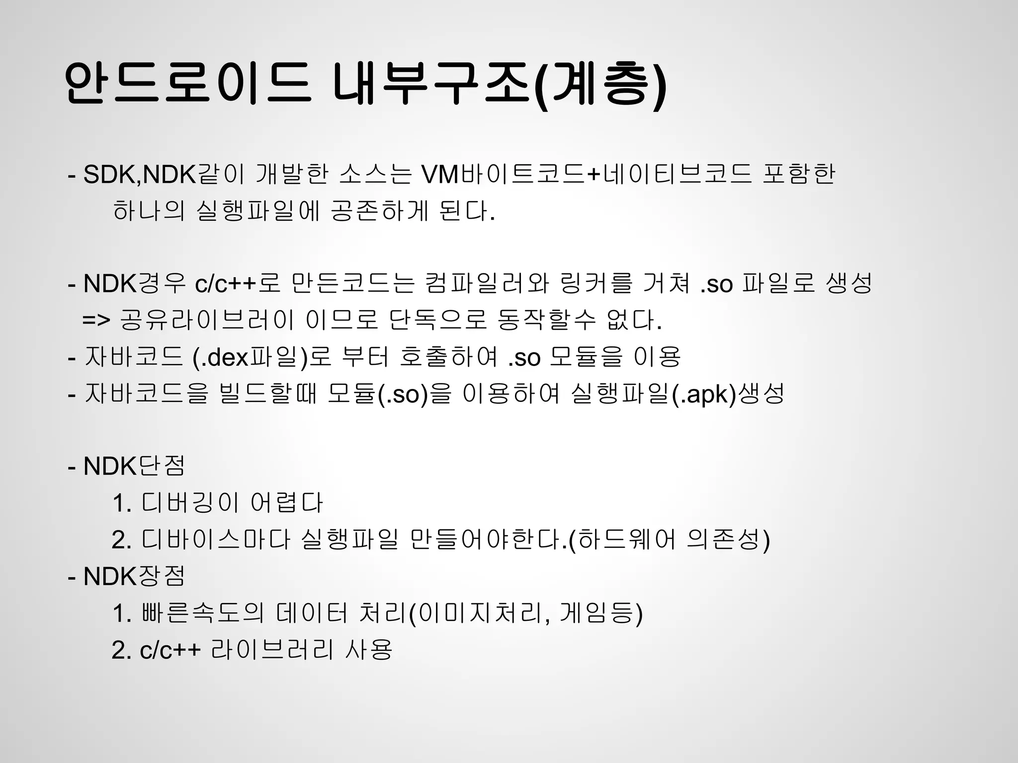 안드로이드 내부구조(계층)
- SDK,NDK같이 개발한 소스는 VM바이트코드+네이티브코드 포함한
    하나의 실행파일에 공존하게 된다.

- NDK경우 c/c++로 만든코드는 컴파일러와 링커를 거쳐 .so 파일로 생성
  => 공유라이브러이 이므로 단독으로 동작할수 없다.
- 자바코드 (.dex파일)로 부터 호출하여 .so 모듈을 이용
- 자바코드을 빌드할때 모듈(.so)을 이용하여 실행파일(.apk)생성

- NDK단점
    1. 디버깅이 어렵다
    2. 디바이스마다 실행파일 만들어야한다.(하드웨어 의존성)
- NDK장점
    1. 빠른속도의 데이터 처리(이미지처리, 게임등)
    2. c/c++ 라이브러리 사용
 