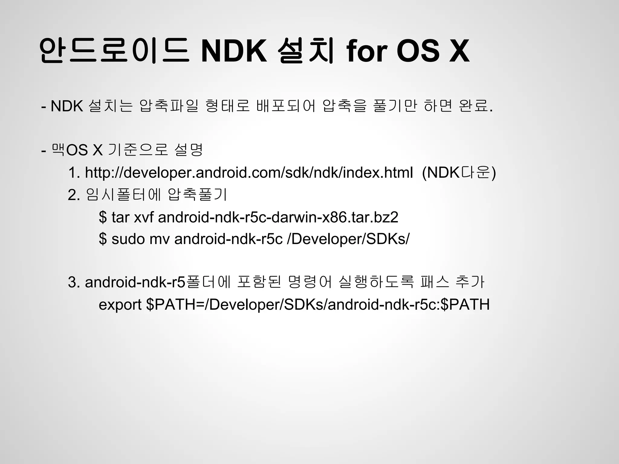 안드로이드 NDK 설치 for OS X
- NDK 설치는 압축파일 형태로 배포되어 압축을 풀기만 하면 완료.

- 맥OS X 기준으로 설명
   1. http://developer.android.com/sdk/ndk/index.html (NDK다운)
   2. 임시폴터에 압축풀기
        $ tar xvf android-ndk-r5c-darwin-x86.tar.bz2
        $ sudo mv android-ndk-r5c /Developer/SDKs/

   3. android-ndk-r5폴더에 포함된 명령어 실행하도록 패스 추가
        export $PATH=/Developer/SDKs/android-ndk-r5c:$PATH
 