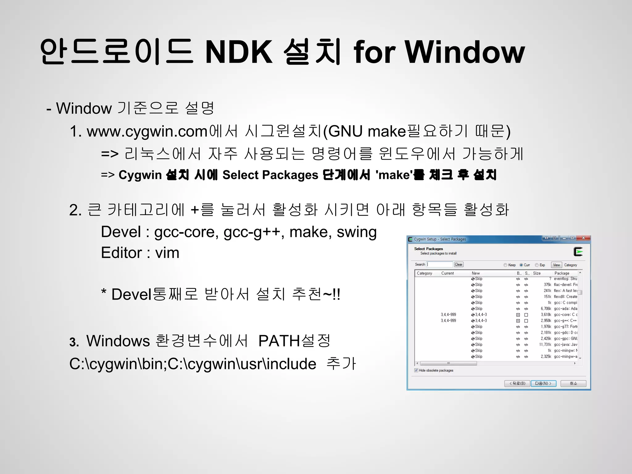안드로이드 NDK 설치 for Window
- Window 기준으로 설명
   1. www.cygwin.com에서 시그윈설치(GNU make필요하기 때문)
       => 리눅스에서 자주 사용되는 명령어를 윈도우에서 가능하게
       => Cygwin 설치 시에 Select Packages 단계에서 'make'를 체크 후 설치

  2. 큰 카테고리에 +를 눌러서 활성화 시키면 아래 항목들 활성화
      Devel : gcc-core, gcc-g++, make, swing
      Editor : vim

       * Devel통째로 받아서 설치 추천~!!

  3.Windows 환경변수에서 PATH설정
  C:cygwinbin;C:cygwinusrinclude 추가
 