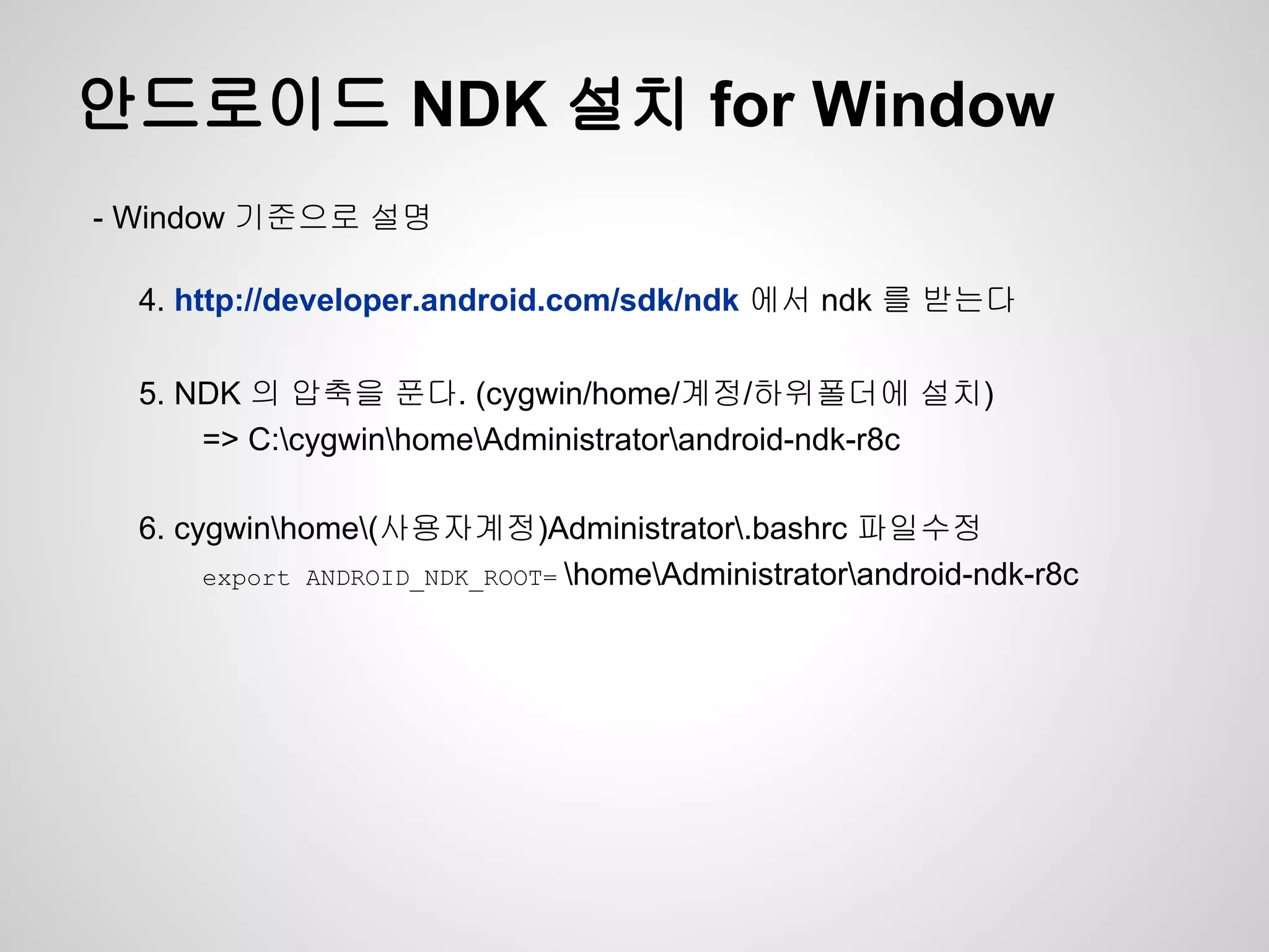 안드로이드 NDK 설치 for Window
- Window 기준으로 설명

  4. http://developer.android.com/sdk/ndk 에서 ndk 를 받는다

  5. NDK 의 압축을 푼다. (cygwin/home/계정/하위폴더에 설치)
      => C:cygwinhomeAdministratorandroid-ndk-r8c

  6. cygwinhome(사용자계정)Administrator.bashrc 파일수정
       export ANDROID_NDK_ROOT= homeAdministratorandroid-ndk-r8c
 
