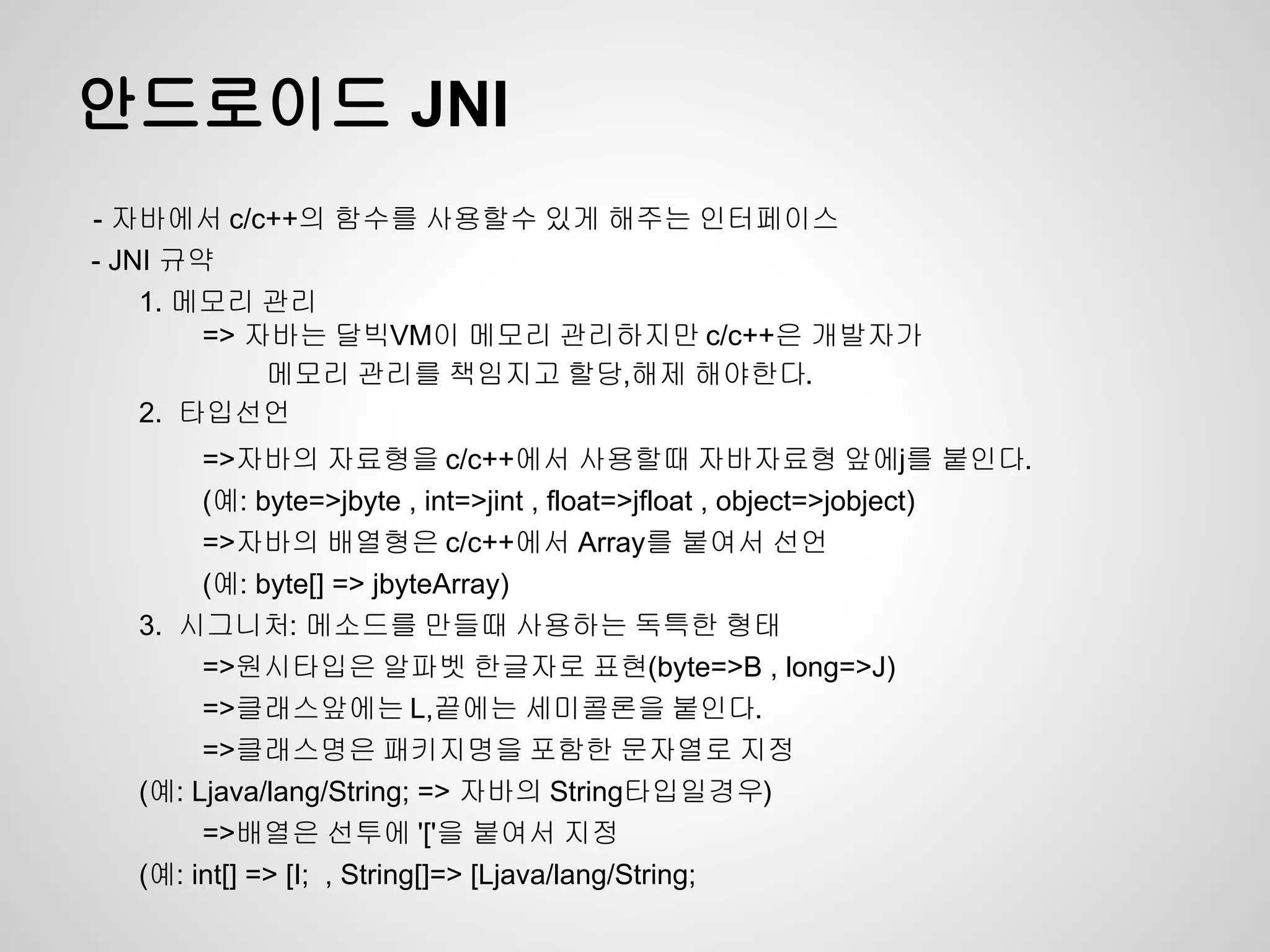 안드로이드 JNI
- 자바에서 c/c++의 함수를 사용할수 있게 해주는 인터페이스
- JNI 규약
    1. 메모리 관리
        => 자바는 달빅VM이 메모리 관리하지만 c/c++은 개발자가
            메모리 관리를 책임지고 할당,해제 해야한다.
    2. 타입선언
       =>자바의 자료형을 c/c++에서 사용할때 자바자료형 앞에j를 붙인다.
       (예: byte=>jbyte , int=>jint , float=>jfloat , object=>jobject)
       =>자바의 배열형은 c/c++에서 Array를 붙여서 선언
       (예: byte[] => jbyteArray)
  3. 시그니처: 메소드를 만들때 사용하는 독특한 형태
       =>원시타입은 알파벳 한글자로 표현(byte=>B , long=>J)
       =>클래스앞에는 L,끝에는 세미콜론을 붙인다.
       =>클래스명은 패키지명을 포함한 문자열로 지정
  (예: Ljava/lang/String; => 자바의 String타입일경우)
       =>배열은 선투에 '['을 붙여서 지정
  (예: int[] => [I; , String[]=> [Ljava/lang/String;
 
