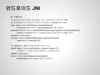 안드로이드 JNI
 6. 리플렉션
 => c/c++에서 자바의 클래스에 접근할수 있는 기능(자바함수, 자바 변수 호출)
 예: 문자열을 넣으면 숫자값으로 변화하는 자바클래스의 parseInt 함수 호출
 jclass jklass= (*env)->FindClass(env,"java/lang/Integer");
        - FindClass함수를 이용하여 java.lang.Integer클래스를 가져온다.
 jmethodID jmethod = (*env)->GetStaticMethodID(env, jklass,"parseInt","(Ljava/lang/String);I");
        - jmethod 에 "parseInt"와 인수, 반환값을 전달하고 해당 메서드의 ID를 구한다.
 if(jmethod == NULL)return;
 jint value =(*env)->CallStaticIntMethod(env, jklass,jmethod,strInt);
        - jklass 클래스와 jmethod를 실행


 예: intValue라는 int타입의 멤버변수를 가져오는 코드
 jfieldID jfieldid = (*env)->GetFieldID(env, instance,"intValue","I");
        - 세번째인수 : 가져올 변수명, 네번째인수: 가져올 변수타입
 if(jfieldid = NULL)return;
 jint val = (*env)->GetIntField(env,instance,jfieldid);
        - GetXXXField 멤버변수를 int 타입으로 가져온다.
 