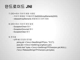 안드로이드 JNI
 7. C/C++에서 자바의 배열 사용법
      - 자바의 배열을 가져올려면 GetXXXArrayElements(XXX)
      - releaseArrayElements 배열메모리 영역 해제

 8. C/C++에서 자바의 예외 발생
      - ExceptionCheck 함수
      - ExceptionOccurred 함수
      - ExceptionClear 함수

 9. 문자열
     - UTF-8인코딩된 문자열
          jstring jstr =(*env)->NewStringUTF(env, "펭귄");
          jsize jlen =(*env)->GetStringLength(env,jstr);
          const char* bytes =(*env)->GetStringUTFChars(env,jstr,NULL);
          (*env)->ReleaseStringUTFChars(env,jstr,bytes);
 