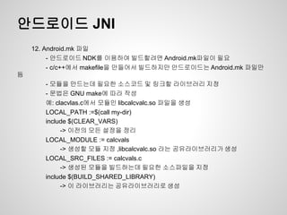 안드로이드 JNI
    12. Android.mk 파일
         - 안드로이드 NDK를 이용하여 빌드할려면 Android.mk파일이 필요
         - c/c++에서 makefile을 만들어서 빌드하지만 안드로이드는 Android.mk 파일만
듬
       - 모듈을 만드는데 필요한 소스코드 및 링크할 라이브러리 지정
       - 문법은 GNU make에 따라 작성
       예: clacvlas.c에서 모듈인 libcalcvalc.so 파일을 생성
       LOCAL_PATH :=$(call my-dir)
       include $(CLEAR_VARS)
            -> 이전의 모든 설정을 정리
       LOCAL_MODULE := calcvals
            -> 생성할 모듈 지정 ,libcalcvalc.so 라는 공유라이브러리가 생성
       LOCAL_SRC_FILES := calcvals.c
            -> 생성된 모듈을 빌드하는데 필요한 소스파일을 지정
       include $(BUILD_SHARED_LIBRARY)
            -> 이 라이브러리는 공유라이브러리로 생성
 