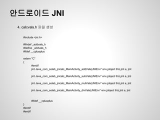 안드로이드 JNI
 4. calcvals.h 파일 생성

    #include <jni.h>

    #ifndef _addvals_h
    #define _addvals_h
    #ifdef __cplusplus

    extern "C"
    {
           #endif
           jint Java_com_solab_jnicalc_MainActivity_addVals(JNIEnv* env,jobject thiz,jint a, jint

             jint Java_com_solab_jnicalc_MainActivity_subVals(JNIEnv* env,jobject thiz,jint a, jint

             jint Java_com_solab_jnicalc_MainActivity_mulVals(JNIEnv* env,jobject thiz,jint a, jint

             jint Java_com_solab_jnicalc_MainActivity_divVals(JNIEnv* env,jobject thiz,jint a, jint


             #ifdef __cplusplus
    }
    #endif
    #endif
 