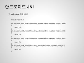 안드로이드 JNI
 5. calcvals.c 파일 생성

   #include "calcvals.h"

   jint Java_com_solab_jnicalc_MainActivity_addVals(JNIEnv* env,jobject thiz,jint a, jint b)
   {
          return a+b;
   }
   jint Java_com_solab_jnicalc_MainActivity_subVals(JNIEnv* env,jobject thiz,jint a, jint b)
   {
          return a-b;
   }
   jint Java_com_solab_jnicalc_MainActivity_mulVals(JNIEnv* env,jobject thiz,jint a, jint b)
   {
          return a*b;
   }
   jint Java_com_solab_jnicalc_MainActivity_divVals(JNIEnv* env,jobject thiz,jint a, jint b)
   {
          return a/b;
   }
 