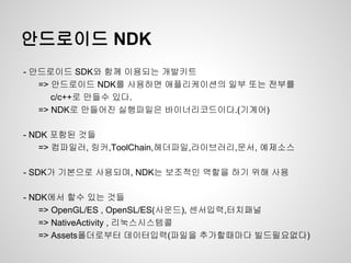 안드로이드 NDK
- 안드로이드 SDK와 함께 이용되는 개발키트
   => 안드로이드 NDK를 사용하면 애플리케이션의 일부 또는 전부를
      c/c++로 만들수 있다.
   => NDK로 만들어진 실행파일은 바이너리코드이다.(기계어)

- NDK 포함된 것들
    => 컴파일러, 링커,ToolChain,헤더파일,라이브러리,문서, 예제소스

- SDK가 기본으로 사용되며, NDK는 보조적인 역할을 하기 위해 사용

- NDK에서 할수 있는 것들
    => OpenGL/ES , OpenSL/ES(사운드), 센서입력,터치패널
    => NativeActivity , 리눅스시스템콜
    => Assets폴더로부터 데이터입력(파일을 추가할때마다 빌드필요없다)
 
