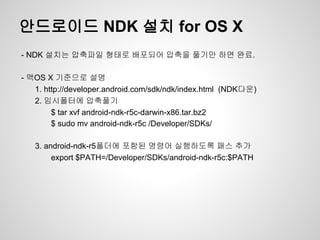 안드로이드 NDK 설치 for OS X
- NDK 설치는 압축파일 형태로 배포되어 압축을 풀기만 하면 완료.

- 맥OS X 기준으로 설명
   1. http://developer.android.com/sdk/ndk/index.html (NDK다운)
   2. 임시폴터에 압축풀기
        $ tar xvf android-ndk-r5c-darwin-x86.tar.bz2
        $ sudo mv android-ndk-r5c /Developer/SDKs/

   3. android-ndk-r5폴더에 포함된 명령어 실행하도록 패스 추가
        export $PATH=/Developer/SDKs/android-ndk-r5c:$PATH
 