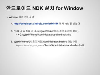 안드로이드 NDK 설치 for Window
- Window 기준으로 설명

  4. http://developer.android.com/sdk/ndk 에서 ndk 를 받는다

  5. NDK 의 압축을 푼다. (cygwin/home/계정/하위폴더에 설치)
      => C:cygwinhomeAdministratorandroid-ndk-r8c

  6. cygwinhome(사용자계정)Administrator.bashrc 파일수정
       export ANDROID_NDK_ROOT= homeAdministratorandroid-ndk-r8c
 