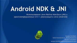 Android NDK & JNI
Использование Java Native Interface (JNI) и
кросплатформенных C/C++ реализаций в Java (Android)
Sergey Komlach
GDG Kremenchuk, StickyPassword
Skype: s.komlach
sergey.komlach@stickypassword.com
 