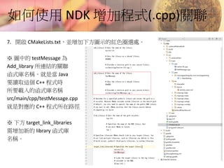 如何使用 NDK 增加程式(.cpp)關聯
7. 開啟 CMakeLists.txt，並增加下方圖示的紅色圈選處。
※ 圖中的 testMessage 為
Add_library 所連結的關聯
函式庫名稱。就是當 Java
要讀取這個 C++ 程式時
所要載入的函式庫名稱
src/main/cpp/testMessage.cpp
就是對應的 C++ 程式所在路徑
※ 下方 target_link_libraries
需增加新的 library 函式庫
名稱。
 