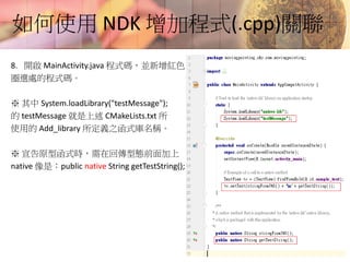 如何使用 NDK 增加程式(.cpp)關聯
8. 開啟 MainActivity.java 程式碼，並新增紅色
圈選處的程式碼。
※ 其中 System.loadLibrary("testMessage");
的 testMessage 就是上述 CMakeLists.txt 所
使用的 Add_library 所定義之函式庫名稱。
※ 宣告原型函式時，需在回傳型態前面加上
native 像是：public native String getTestString();
 
