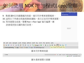 如何使用 NDK 增加程式(.cpp)關聯
9. 點選 圖4 紅色圈選處的按鈕，進行同步專案建置檔案。
10. 這時右下角會出現進度條(如圖5)，表示正在同步專案建置。
11. 等待建置完成後，點擊 Run -> Run ‘app’ 進行編譯，應
該會看到如右圖的執行結果。
圖 4 同步專案按鈕
圖 5 重新建置示意圖
 