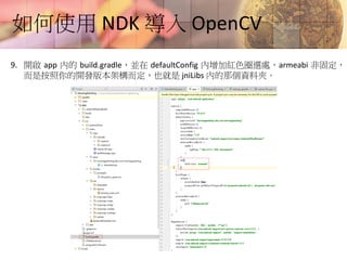 如何使用 NDK 導入 OpenCV
9. 開啟 app 內的 build.gradle，並在 defaultConfig 內增加紅色圈選處，armeabi 非固定，
而是按照你的開發版本架構而定，也就是 jniLibs 內的那個資料夾。
 