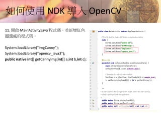 如何使用 NDK 導入 OpenCV
11. 開啟 MainActivity.java 程式碼，並新增紅色
圈選處的程式碼。
System.loadLibrary("imgCanny");
System.loadLibrary("opencv_java3");
public native int[] getCannyImg(int[] a,int b,int c);
 