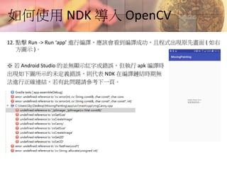 如何使用 NDK 導入 OpenCV
12. 點擊 Run -> Run ‘app’ 進行編譯，應該會看到編譯成功，且程式出現原先畫面 ( 如右
方圖示 )。
※ 若 Android Studio 的並無顯示紅字或錯誤，但執行 apk 編譯時
出現如下圖所示的未定義錯誤，則代表 NDK 在編譯鏈結時期無
法進行正確連結，若有此問題請參考下一頁。
 