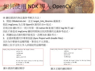 如何使用 NDK 導入 OpenCV
※ 鏈結錯誤的無定義參考解決方法：
1. 開啟 CMakeLists.txt，並至 target_link_libraries 處檢查。
假設 imgCanny 為主要 OpenCV 調用的 C++ 程式。
若寫法如 圖1 所示，則只有第一個 native-lib 能進行連結 log-lib 的 api。
因此才會造成 imgCanny 鏈結時期無法找到對應的定義參考函式。
2. 將鏈結函式庫的順序做更改，改變為如 圖2 所示。
3. 並重新點選同步專案按鈕 (Sync Project with Gradle Files)。
至於為什麼會有這種問題，筆者也不太清楚…
網路上似乎沒有太多人詳細說明這種問題。
圖 1 錯誤的鏈結順序 圖 2 正確的鏈結順序
 