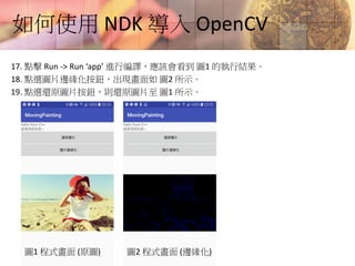如何使用 NDK 導入 OpenCV
17. 點擊 Run -> Run ‘app’ 進行編譯，應該會看到 圖1 的執行結果。
18. 點選圖片邊緣化按鈕，出現畫面如 圖2 所示。
19. 點選還原圖片按鈕，則還原圖片至 圖1 所示。
圖1 程式畫面 (原圖) 圖2 程式畫面 (邊緣化)
 