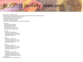 程式附錄 (activity_main.xml)
<?xml version="1.0" encoding="utf-8"?>
<android.support.constraint.ConstraintLayout xmlns:android="http://schemas.android.com/apk/res/android"
xmlns:app="http://schemas.android.com/apk/res-auto"
xmlns:tools="http://schemas.android.com/tools"
android:layout_width="match_parent"
android:layout_height="match_parent"
tools:context="movingpainting.sky.com.movingpainting.MainActivity">
<LinearLayout
android:layout_width="368dp"
android:layout_height="495dp"
android:orientation="vertical"
tools:layout_editor_absoluteY="8dp"
tools:layout_editor_absoluteX="8dp">
<TextView
android:id="@+id/sample_text"
android:layout_width="match_parent"
android:layout_height="wrap_content"
android:text="TextView" />
<Button
android:id="@+id/btnRestore"
android:layout_width="match_parent"
android:layout_height="wrap_content"
android:text="還原圖片" />
<Button
android:id="@+id/btnNDK"
android:layout_width="match_parent"
android:layout_height="wrap_content"
android:text="圖片邊緣化" />
<ImageView
android:id="@+id/ImageView01"
android:layout_width="match_parent"
android:layout_height="match_parent"
app:srcCompat="@mipmap/ic_launcher" />
</LinearLayout>
</android.support.constraint.ConstraintLayout>
 