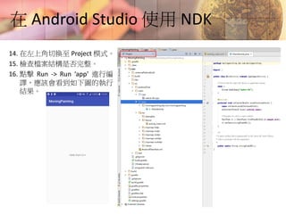 在 Android Studio 使用 NDK
14. 在左上角切換至 Project 模式。
15. 檢查檔案結構是否完整。
16. 點擊 Run -> Run ‘app’ 進行編
譯，應該會看到如下圖的執行
結果。
 