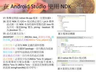 在 Android Studio 使用 NDK
17. 點擊並開啟 native-lib.cpp 檔案，位置如圖1。
18. 使用 NDK 的 C/C++ 程式碼必須引入jni.h 標準
函式庫，而 NDK 本身的資料型態也跟 Java 略
為不同，像是String 變為 jstring，boolean 變
為 jboolean 等…。
19. 函式定義方法為：
JNIEXPORT 回傳型態 JNICALL Java_資源包名稱_類
別名稱_欲定義函式名稱(JNIEnv *env, jobject) { }
回傳型態：必須為 NDK 定義的資料型態
資源包名稱：如圖3的package，但句點改為底線
類別名稱：欲呼叫這個函式的類別名稱
欲定義函式名稱：自行命名的函式名稱
函式參數：必須至少包含JNIEnv *env 和 jobject，
若有需要則可增加參數，而呼叫端不需傳入
JNIEnv *env 和 JNIEnv *env。也就是若無增加參數
則直接 stringFromJNI() 即可呼叫。
圖 1 檔案結構圖
圖 2 native-lib 的 C++ 程式碼
圖 3 資源包名稱示意圖
 