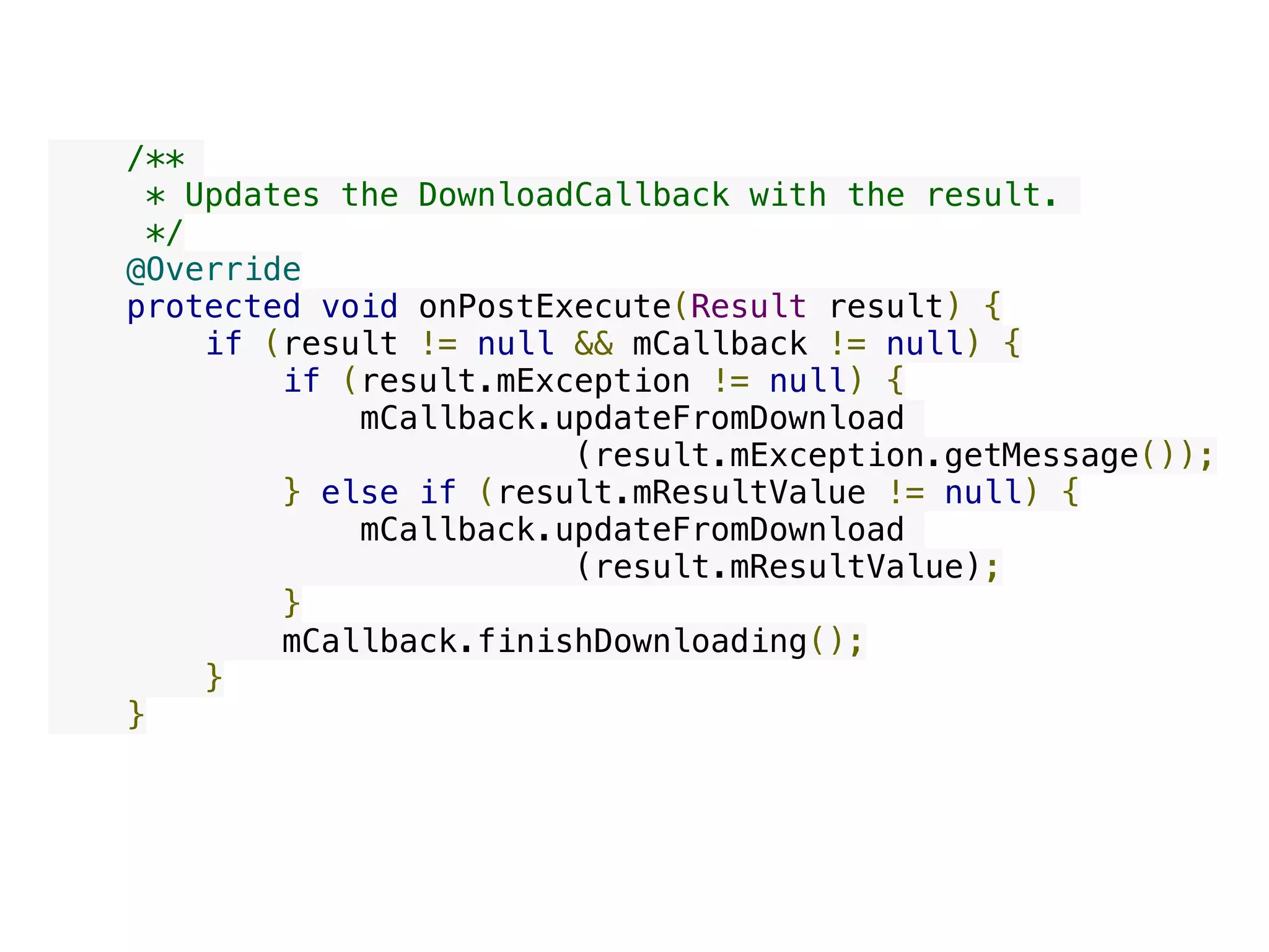     /**
     * Updates the DownloadCallback with the result.
     */
    @Override
    protected void onPostExecute(Result result) {
        if (result != null && mCallback != null) {
            if (result.mException != null) {
                mCallback.updateFromDownload
(result.mException.getMessage());
            } else if (result.mResultValue != null) {
                mCallback.updateFromDownload
(result.mResultValue);
            }
            mCallback.finishDownloading();
        }
    }
 