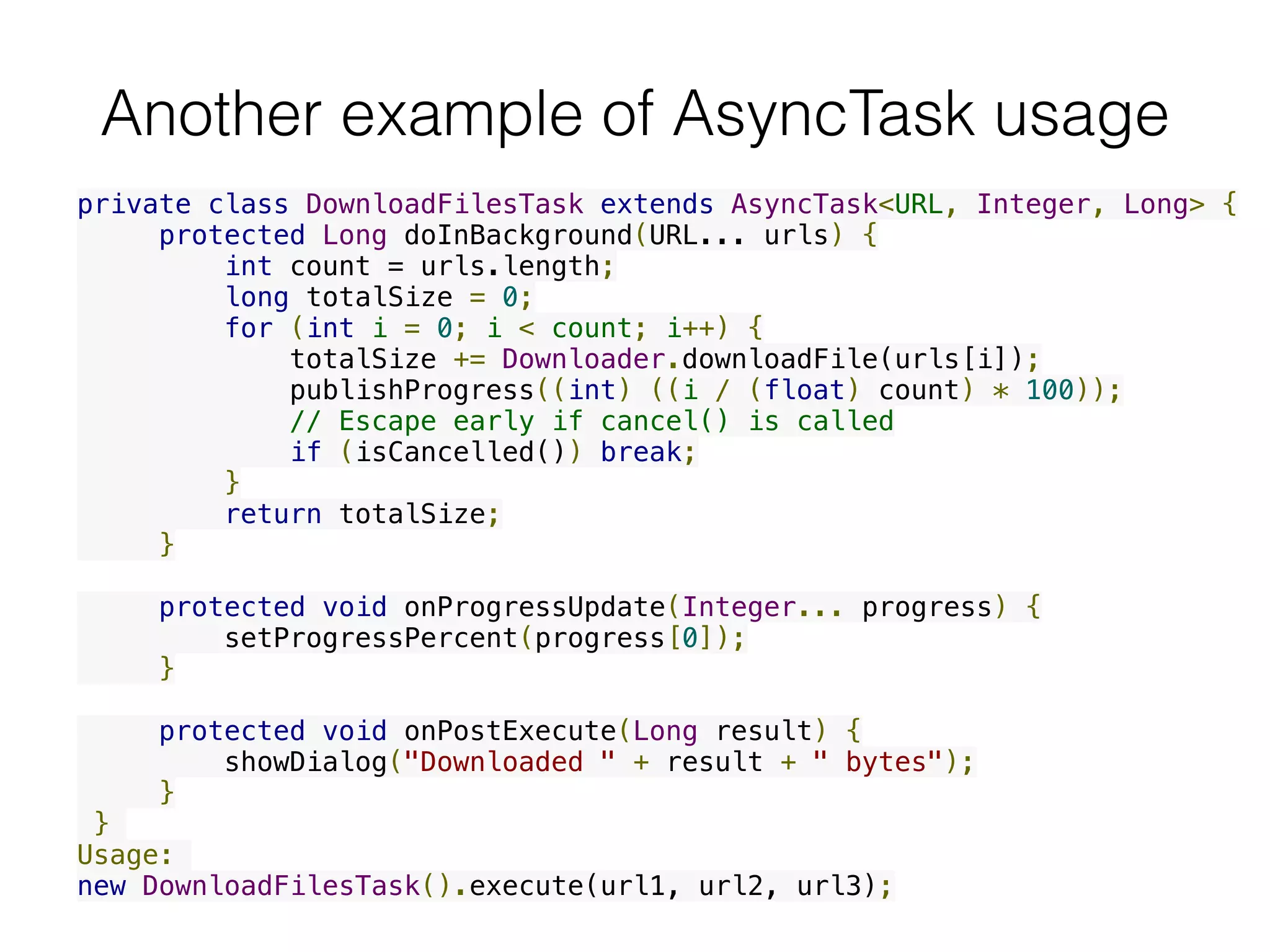 Another example of AsyncTask usage
private class DownloadFilesTask extends AsyncTask<URL, Integer, Long> {
     protected Long doInBackground(URL... urls) {
         int count = urls.length;
         long totalSize = 0;
         for (int i = 0; i < count; i++) {
             totalSize += Downloader.downloadFile(urls[i]);
             publishProgress((int) ((i / (float) count) * 100));
             // Escape early if cancel() is called
             if (isCancelled()) break;
         }
         return totalSize;
     }
     protected void onProgressUpdate(Integer... progress) {
         setProgressPercent(progress[0]);
     }
     protected void onPostExecute(Long result) {
         showDialog("Downloaded " + result + " bytes");
     }
 }
Usage:
new DownloadFilesTask().execute(url1, url2, url3);
 