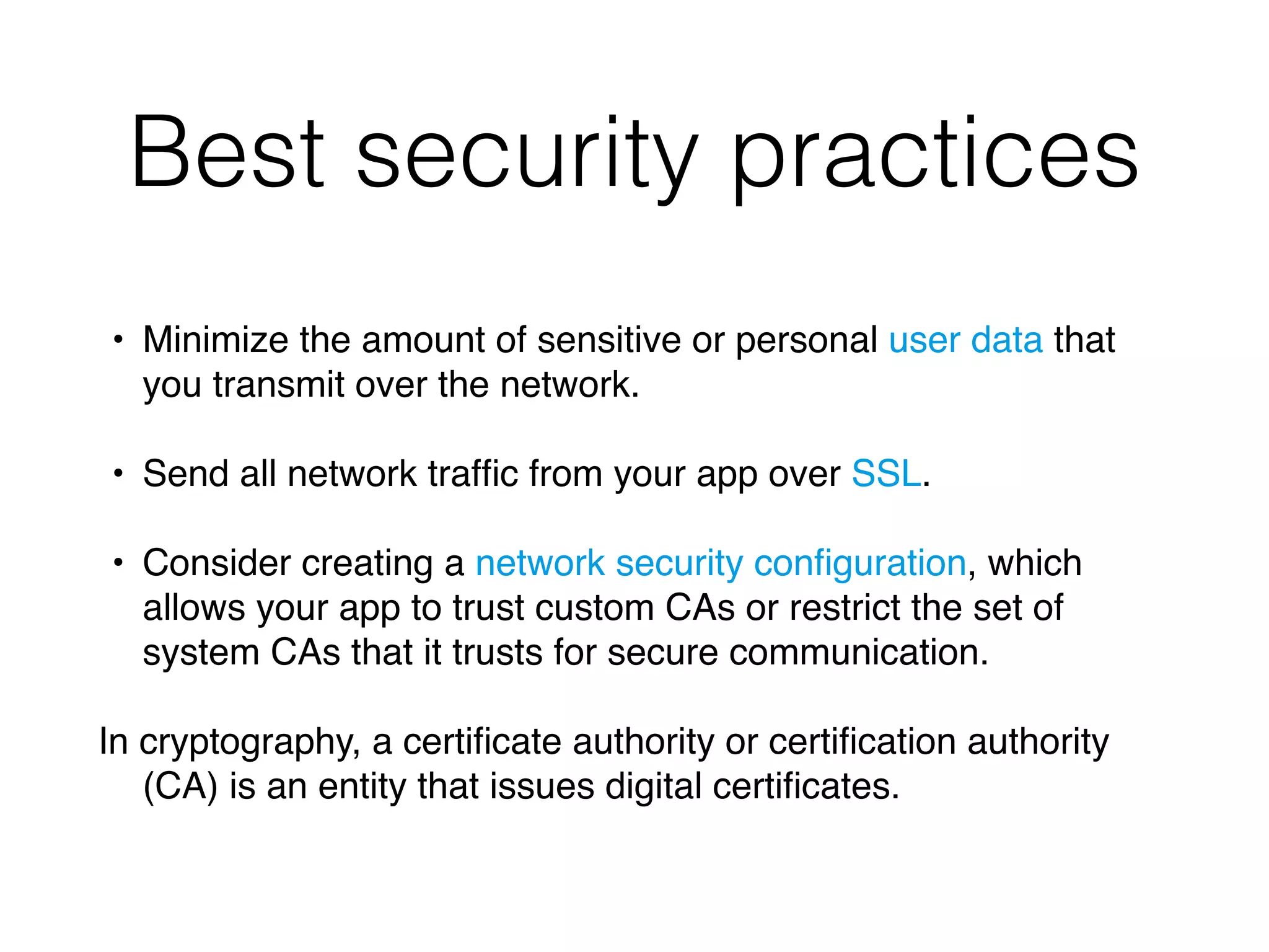 Best security practices
• Minimize the amount of sensitive or personal user data that
you transmit over the network.
• Send all network trafﬁc from your app over SSL.
• Consider creating a network security conﬁguration, which
allows your app to trust custom CAs or restrict the set of
system CAs that it trusts for secure communication.
In cryptography, a certiﬁcate authority or certiﬁcation authority
(CA) is an entity that issues digital certiﬁcates.
 