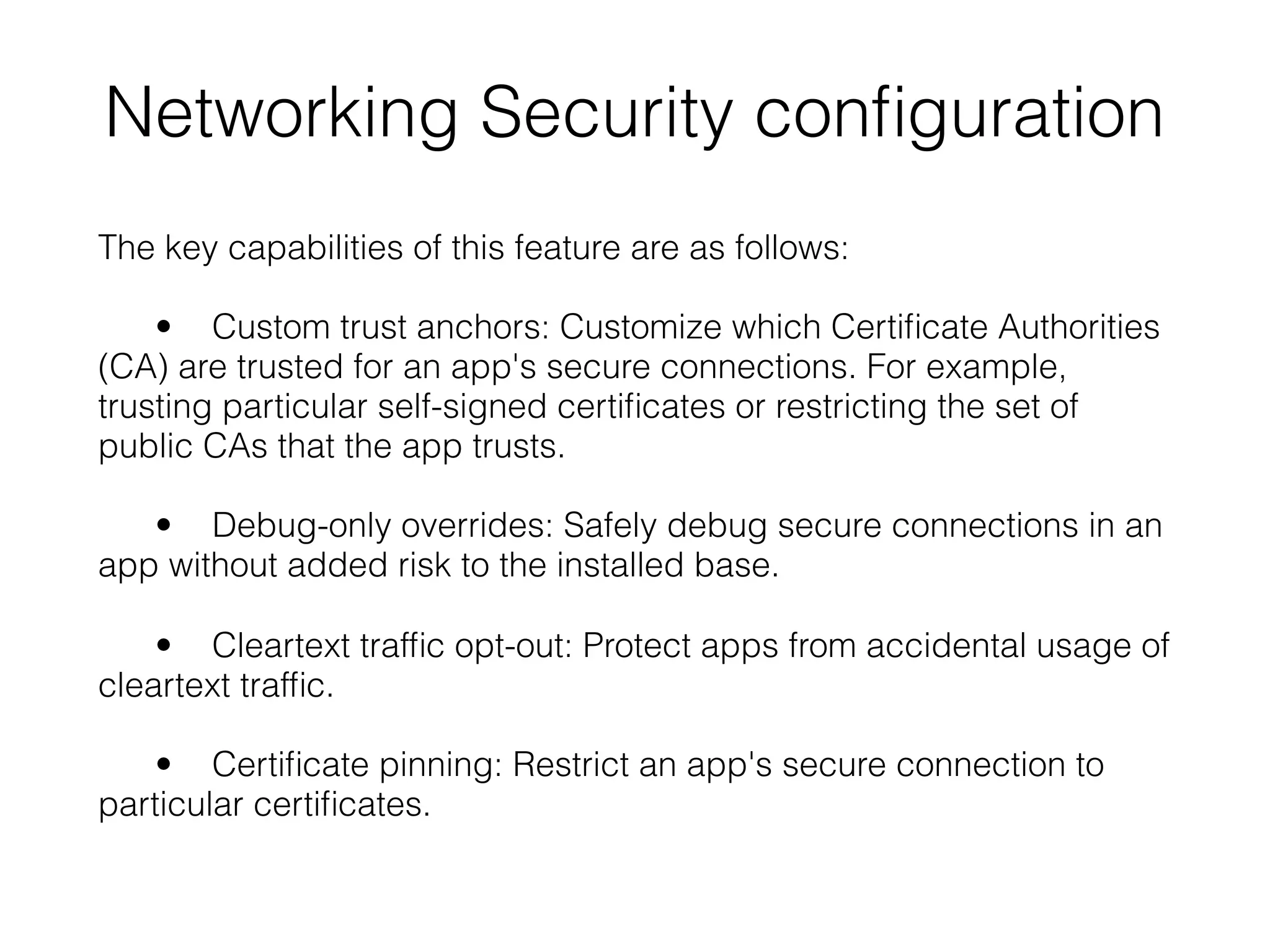 Networking Security conﬁguration
The key capabilities of this feature are as follows:
• Custom trust anchors: Customize which Certiﬁcate Authorities
(CA) are trusted for an app's secure connections. For example,
trusting particular self-signed certiﬁcates or restricting the set of
public CAs that the app trusts.
• Debug-only overrides: Safely debug secure connections in an
app without added risk to the installed base.
• Cleartext trafﬁc opt-out: Protect apps from accidental usage of
cleartext trafﬁc.
• Certiﬁcate pinning: Restrict an app's secure connection to
particular certiﬁcates.
 